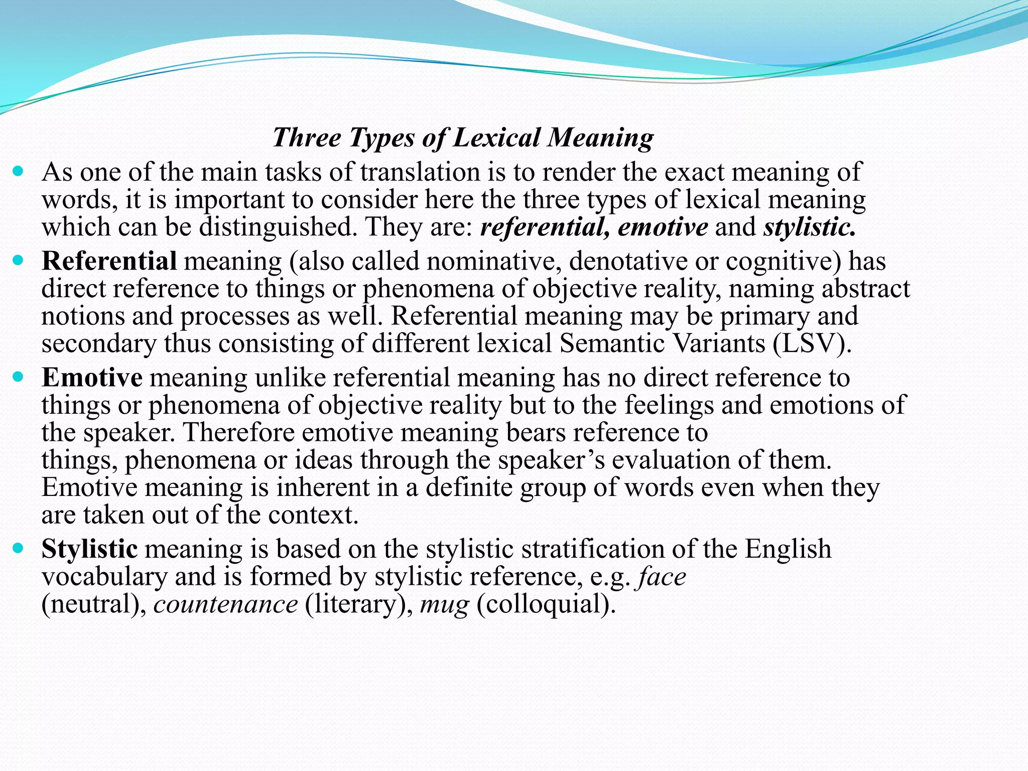 






Three Types of Lexical Meaning
As one of the main tasks of translation is to render the exact meaning of
words, it is important to consider here the three types of lexical meaning
which can be distinguished. They are: referential, emotive and stylistic.
Referential meaning (also called nominative, denotative or cognitive) has
direct reference to things or phenomena of objective reality, naming abstract
notions and processes as well. Referential meaning may be primary and
secondary thus consisting of different lexical Semantic Variants (LSV).
Emotive meaning unlike referential meaning has no direct reference to
things or phenomena of objective reality but to the feelings and emotions of
the speaker. Therefore emotive meaning bears reference to
things, phenomena or ideas through the speaker’s evaluation of them.
Emotive meaning is inherent in a definite group of words even when they
are taken out of the context.
Stylistic meaning is based on the stylistic stratification of the English
vocabulary and is formed by stylistic reference, e.g. face
(neutral), countenance (literary), mug (colloquial).

 