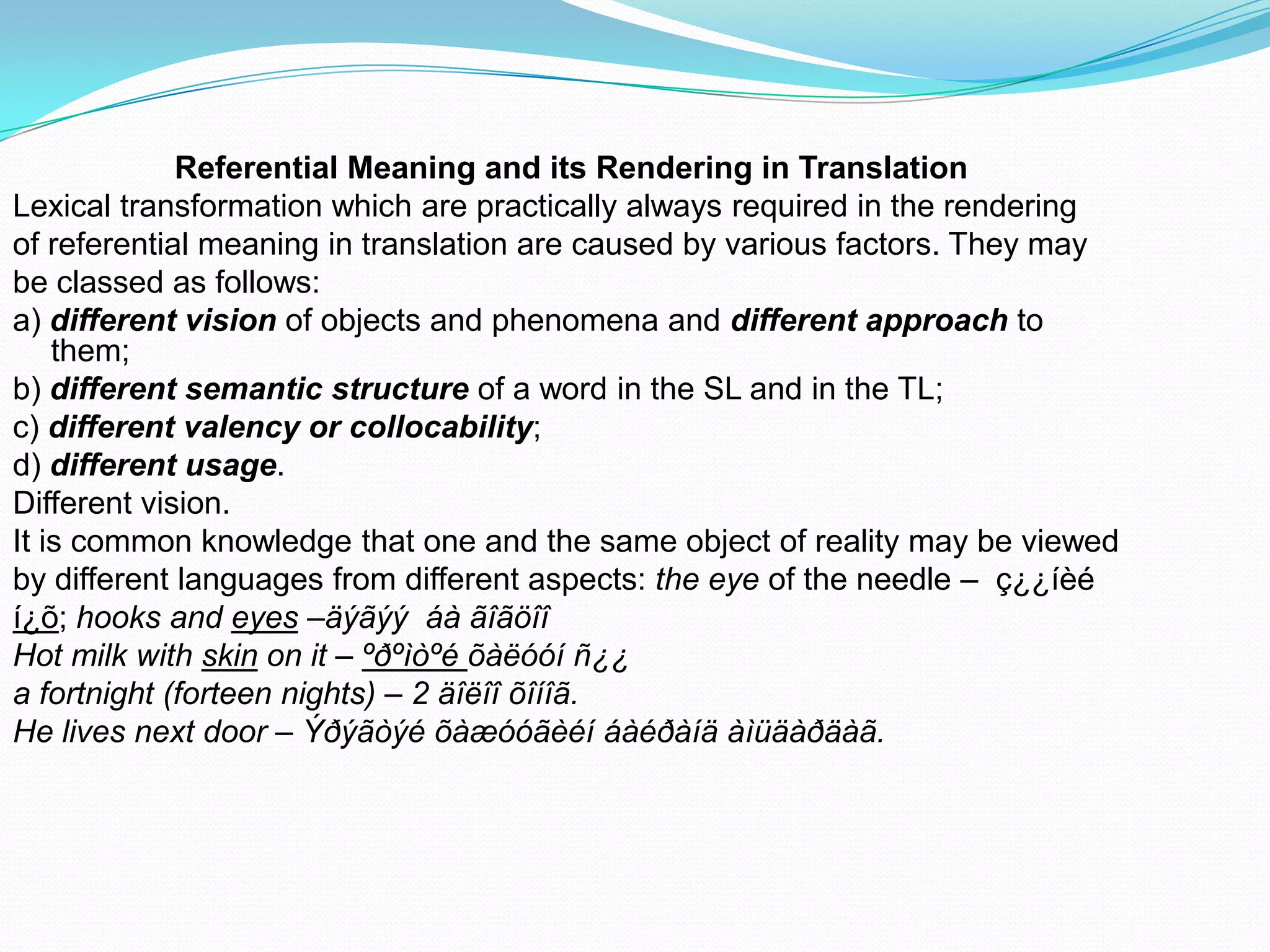 Referential Meaning and its Rendering in Translation
Lexical transformation which are practically always required in the rendering
of referential meaning in translation are caused by various factors. They may
be classed as follows:
a) different vision of objects and phenomena and different approach to
them;
b) different semantic structure of a word in the SL and in the TL;
c) different valency or collocability;
d) different usage.
Different vision.
It is common knowledge that one and the same object of reality may be viewed
by different languages from different aspects: the eye of the needle – ç¿¿íèé
í¿õ; hooks and eyes –äýãýý áà ãîãöîî
Hot milk with skin on it – ºðºìòºé õàëóóí ñ¿¿
a fortnight (forteen nights) – 2 äîëîî õîíîã.
He lives next door – Ýðýãòýé õàæóóãèéí áàéðàíä àìüäàðäàã.

 