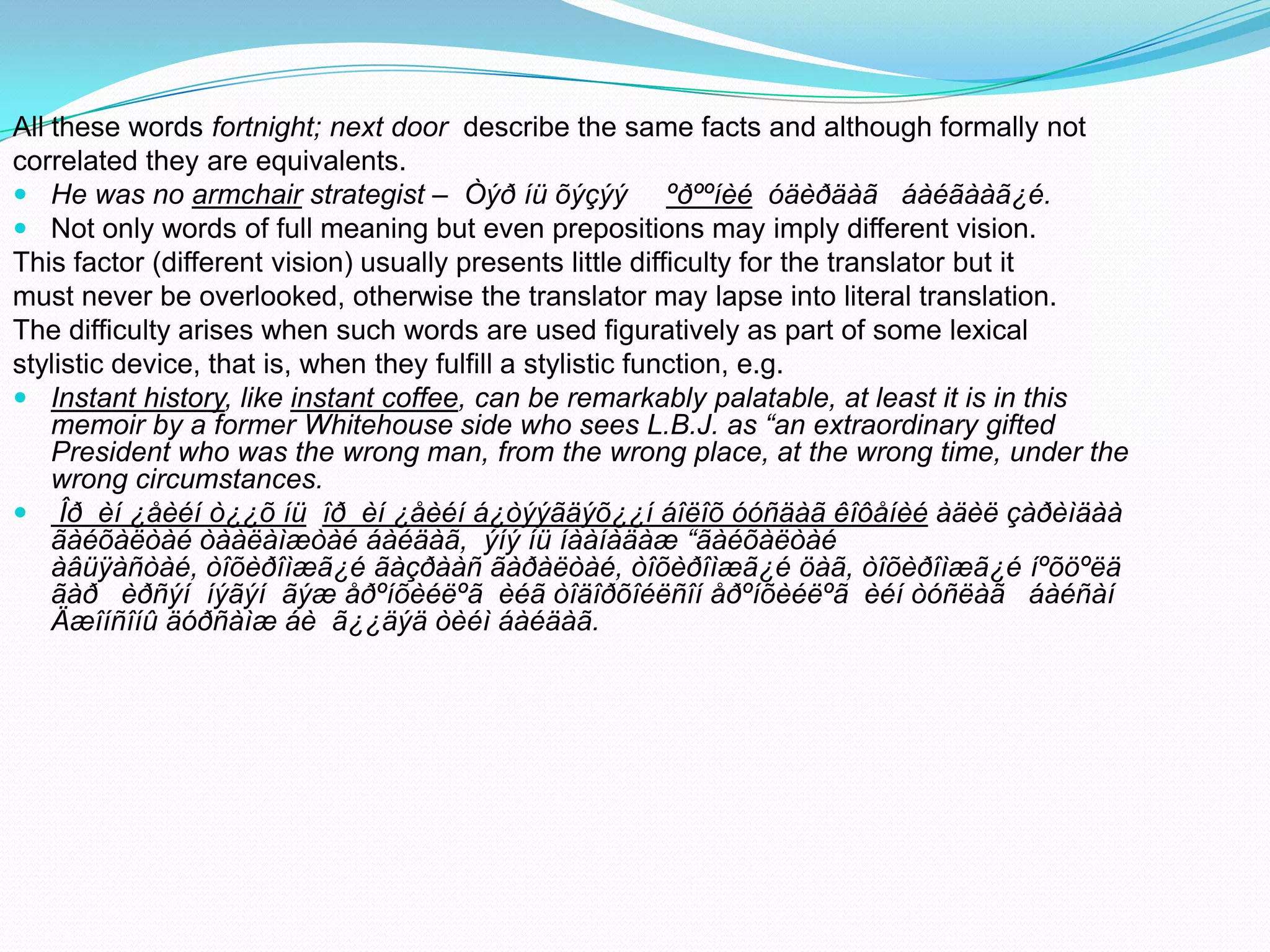 All these words fortnight; next door describe the same facts and although formally not
correlated they are equivalents.
 He was no armchair strategist – Òýð íü õýçýý ºðººíèé óäèðäàã áàéãààã¿é.
 Not only words of full meaning but even prepositions may imply different vision.
This factor (different vision) usually presents little difficulty for the translator but it
must never be overlooked, otherwise the translator may lapse into literal translation.
The difficulty arises when such words are used figuratively as part of some lexical
stylistic device, that is, when they fulfill a stylistic function, e.g.
 Instant history, like instant coffee, can be remarkably palatable, at least it is in this
memoir by a former Whitehouse side who sees L.B.J. as “an extraordinary gifted
President who was the wrong man, from the wrong place, at the wrong time, under the
wrong circumstances.
 Îð èí ¿åèéí ò¿¿õ íü îð èí ¿åèéí á¿òýýãäýõ¿¿í áîëîõ óóñäàã êîôåíèé àäèë çàðèìäàà
ãàéõàëòàé òààëàìæòàé áàéäàã, ýíý íü íààíàäàæ “ãàéõàëòàé
àâüÿàñòàé, òîõèðîìæã¿é ãàçðààñ ãàðàëòàé, òîõèðîìæã¿é öàã, òîõèðîìæã¿é íºõöºëä
ãàð èðñýí íýãýí ãýæ åðºíõèéëºã èéã òîäîðõîéëñîí åðºíõèéëºã èéí òóñëàã áàéñàí
Äæîíñîíû äóðñàìæ áè ã¿¿äýä òèéì áàéäàã.

 