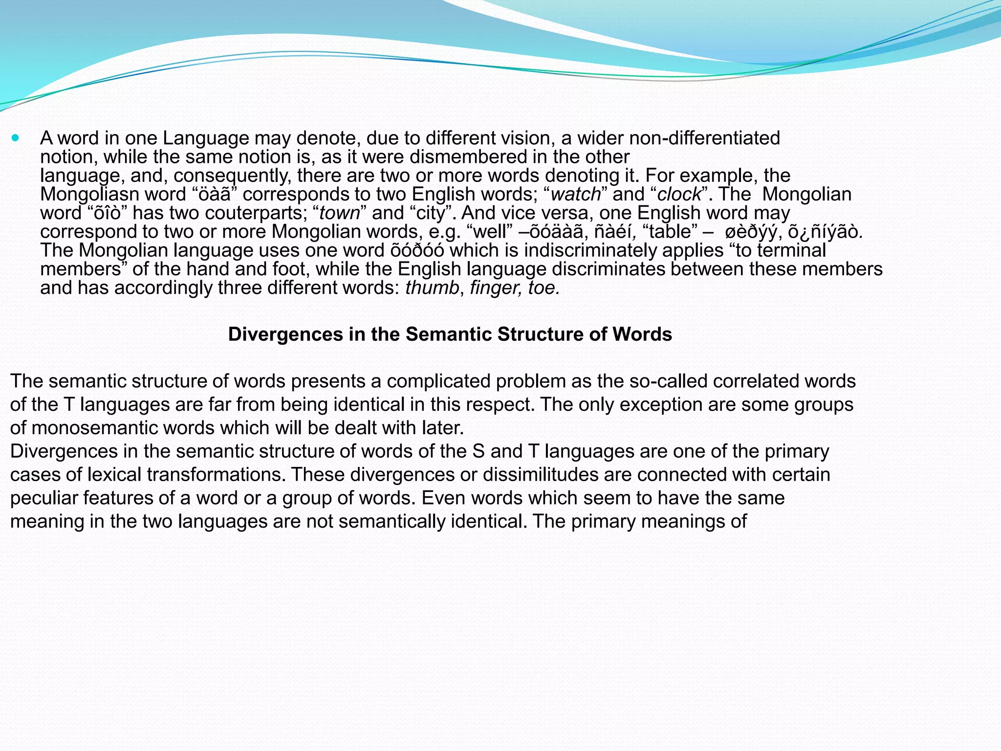 

A word in one Language may denote, due to different vision, a wider non-differentiated
notion, while the same notion is, as it were dismembered in the other
language, and, consequently, there are two or more words denoting it. For example, the
Mongoliasn word “öàã” corresponds to two English words; “watch” and “clock”. The Mongolian
word “õîò” has two couterparts; “town” and “city”. And vice versa, one English word may
correspond to two or more Mongolian words, e.g. “well” –õóäàã, ñàéí, “table” – øèðýý, õ¿ñíýãò.
The Mongolian language uses one word õóðóó which is indiscriminately applies “to terminal
members” of the hand and foot, while the English language discriminates between these members
and has accordingly three different words: thumb, finger, toe.
Divergences in the Semantic Structure of Words

The semantic structure of words presents a complicated problem as the so-called correlated words
of the T languages are far from being identical in this respect. The only exception are some groups
of monosemantic words which will be dealt with later.
Divergences in the semantic structure of words of the S and T languages are one of the primary
cases of lexical transformations. These divergences or dissimilitudes are connected with certain
peculiar features of a word or a group of words. Even words which seem to have the same
meaning in the two languages are not semantically identical. The primary meanings of

 