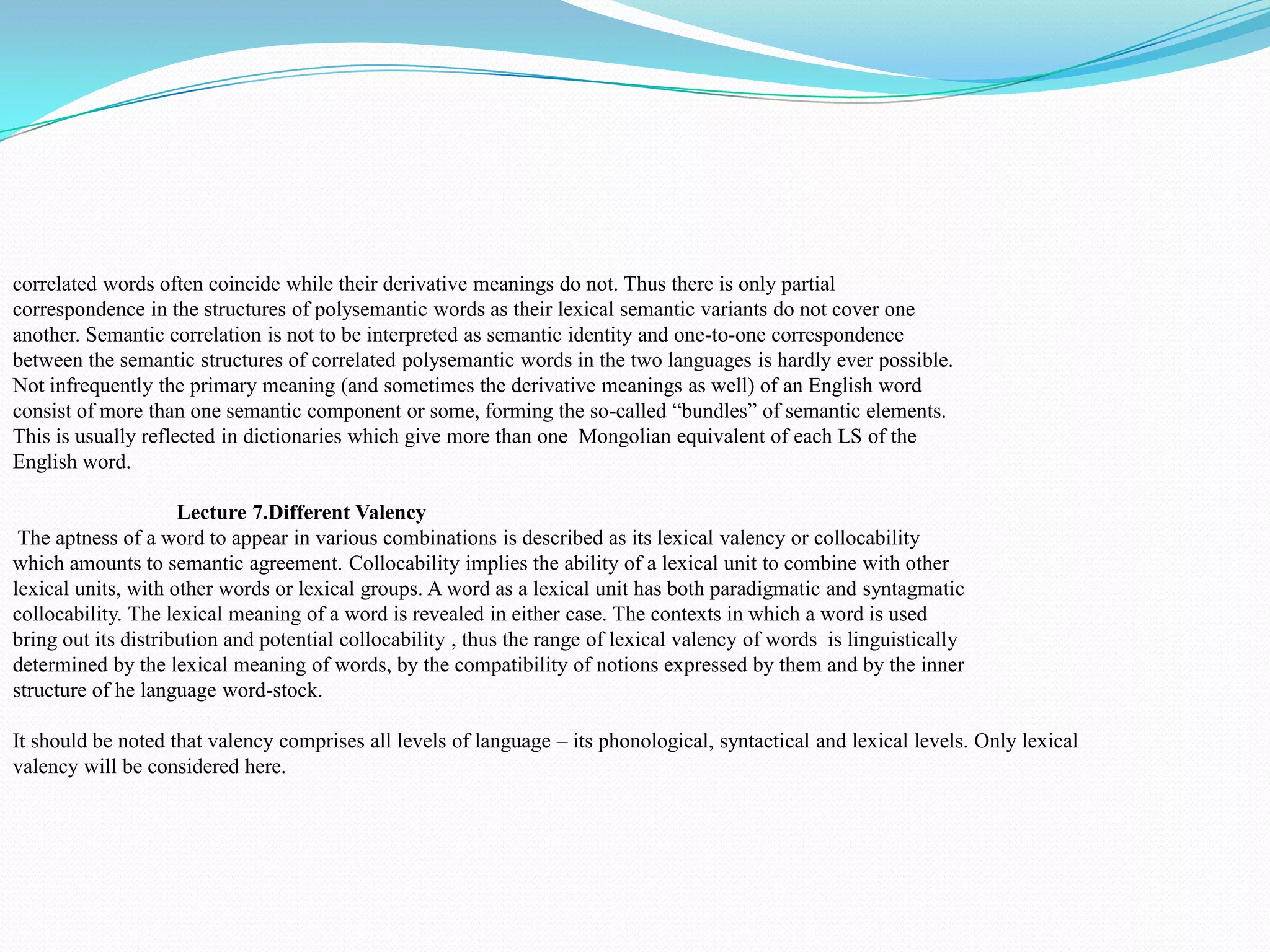 correlated words often coincide while their derivative meanings do not. Thus there is only partial
correspondence in the structures of polysemantic words as their lexical semantic variants do not cover one
another. Semantic correlation is not to be interpreted as semantic identity and one-to-one correspondence
between the semantic structures of correlated polysemantic words in the two languages is hardly ever possible.
Not infrequently the primary meaning (and sometimes the derivative meanings as well) of an English word
consist of more than one semantic component or some, forming the so-called “bundles” of semantic elements.
This is usually reflected in dictionaries which give more than one Mongolian equivalent of each LS of the
English word.
Lecture 7.Different Valency
The aptness of a word to appear in various combinations is described as its lexical valency or collocability
which amounts to semantic agreement. Collocability implies the ability of a lexical unit to combine with other
lexical units, with other words or lexical groups. A word as a lexical unit has both paradigmatic and syntagmatic
collocability. The lexical meaning of a word is revealed in either case. The contexts in which a word is used
bring out its distribution and potential collocability , thus the range of lexical valency of words is linguistically
determined by the lexical meaning of words, by the compatibility of notions expressed by them and by the inner
structure of he language word-stock.
It should be noted that valency comprises all levels of language – its phonological, syntactical and lexical levels. Only lexical
valency will be considered here.

 