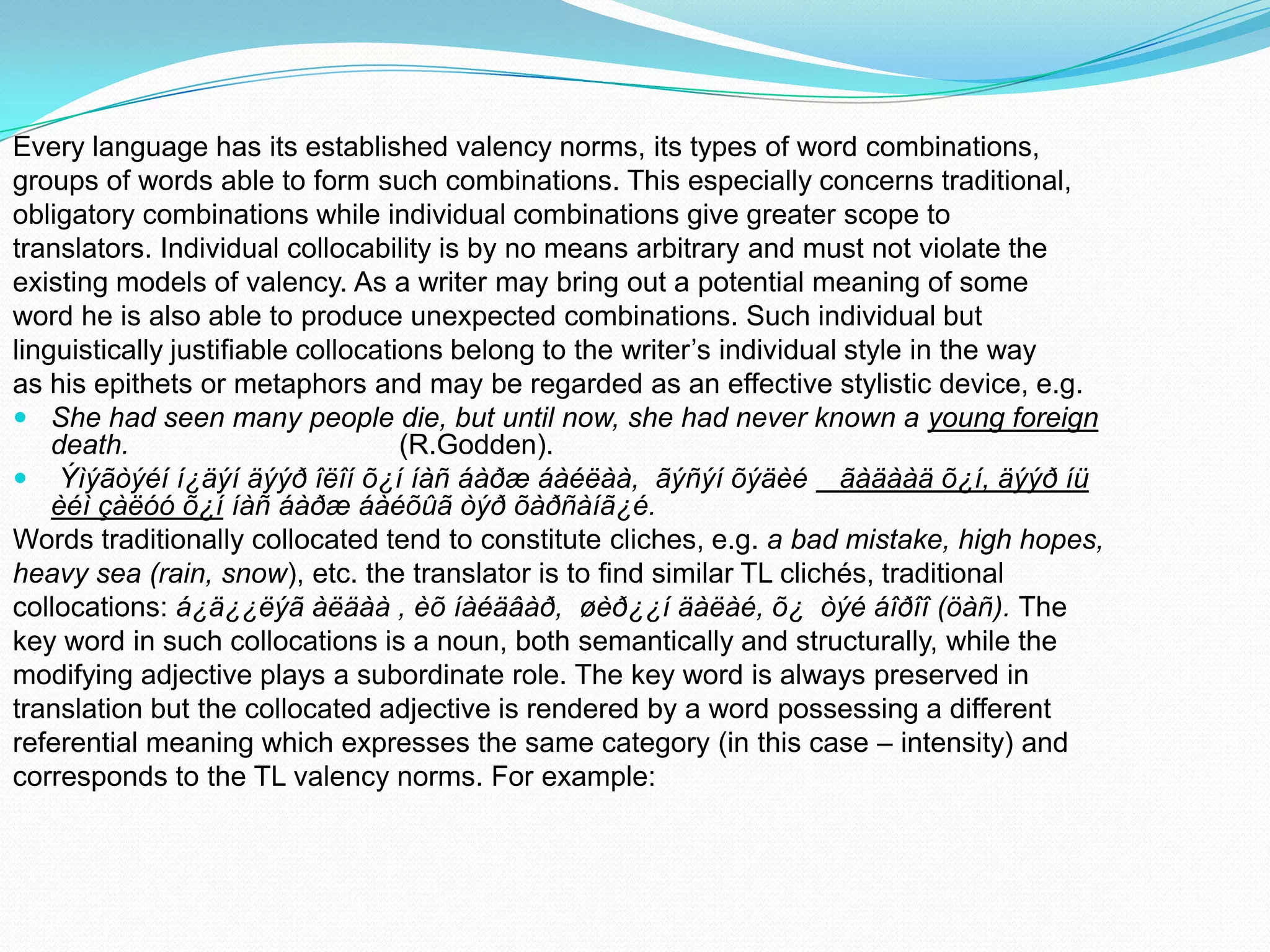 Every language has its established valency norms, its types of word combinations,
groups of words able to form such combinations. This especially concerns traditional,
obligatory combinations while individual combinations give greater scope to
translators. Individual collocability is by no means arbitrary and must not violate the
existing models of valency. As a writer may bring out a potential meaning of some
word he is also able to produce unexpected combinations. Such individual but
linguistically justifiable collocations belong to the writer’s individual style in the way
as his epithets or metaphors and may be regarded as an effective stylistic device, e.g.
 She had seen many people die, but until now, she had never known a young foreign
death.
(R.Godden).
 Ýìýãòýéí í¿äýí äýýð îëîí õ¿í íàñ áàðæ áàéëàà, ãýñýí õýäèé ãàäààä õ¿í, äýýð íü
èéì çàëóó õ¿í íàñ áàðæ áàéõûã òýð õàðñàíã¿é.
Words traditionally collocated tend to constitute cliches, e.g. a bad mistake, high hopes,
heavy sea (rain, snow), etc. the translator is to find similar TL clichés, traditional
collocations: á¿ä¿¿ëýã àëäàà , èõ íàéäâàð, øèð¿¿í äàëàé, õ¿ òýé áîðîî (öàñ). The
key word in such collocations is a noun, both semantically and structurally, while the
modifying adjective plays a subordinate role. The key word is always preserved in
translation but the collocated adjective is rendered by a word possessing a different
referential meaning which expresses the same category (in this case – intensity) and
corresponds to the TL valency norms. For example:

 