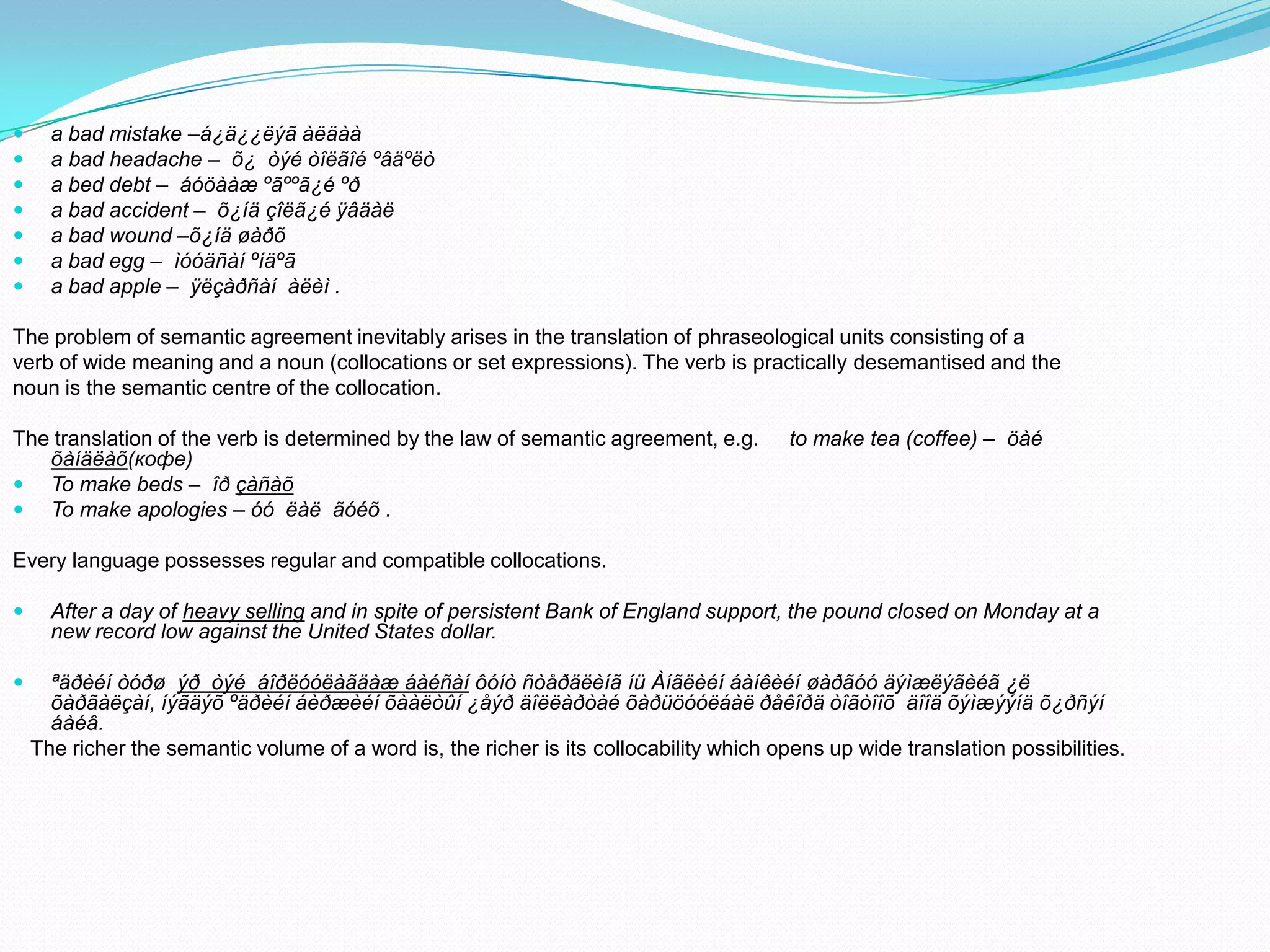 







a bad mistake –á¿ä¿¿ëýã àëäàà
a bad headache – õ¿ òýé òîëãîé ºâäºëò
a bed debt – áóöààæ ºãººã¿é ºð
a bad accident – õ¿íä çîëã¿é ÿâäàë
a bad wound –õ¿íä øàðõ
a bad egg – ìóóäñàí ºíäºã
a bad apple – ÿëçàðñàí àëèì .

The problem of semantic agreement inevitably arises in the translation of phraseological units consisting of a
verb of wide meaning and a noun (collocations or set expressions). The verb is practically desemantised and the
noun is the semantic centre of the collocation.

The translation of the verb is determined by the law of semantic agreement, e.g.
õàíäëàõ(кофе)
 To make beds – îð çàñàõ
 To make apologies – óó ëàë ãóéõ .

to make tea (coffee) – öàé

Every language possesses regular and compatible collocations.


After a day of heavy selling and in spite of persistent Bank of England support, the pound closed on Monday at a
new record low against the United States dollar.



ªäðèéí òóðø ýð òýé áîðëóóëàãäàæ áàéñàí ôóíò ñòåðäëèíã íü Àíãëèéí áàíêèéí øàðãóó äýìæëýãèéã ¿ë
õàðãàëçàí, íýãäýõ ºäðèéí áèðæèéí õààëòûí ¿åýð äîëëàðòàé õàðüöóóëáàë ðåêîðä òîãòîîõ äîîä õýìæýýíä õ¿ðñýí
áàéâ.
The richer the semantic volume of a word is, the richer is its collocability which opens up wide translation possibilities.

 