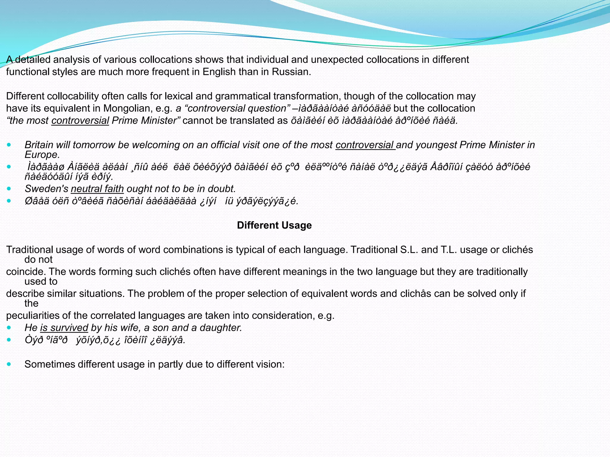 A detailed analysis of various collocations shows that individual and unexpected collocations in different
functional styles are much more frequent in English than in Russian.
Different collocability often calls for lexical and grammatical transformation, though of the collocation may
have its equivalent in Mongolian, e.g. a “controversial question” –ìàðãààíòàé àñóóäàë but the collocation
“the most controversial Prime Minister” cannot be translated as õàìãèéí èõ ìàðãààíòàé åðºíõèé ñàéä.





Britain will tomorrow be welcoming on an official visit one of the most controversial and youngest Prime Minister in
Europe.
Ìàðãààø Àíãëèä àëáàí ¸ñíû àéë ëàë õèéõýýð õàìãèéí èõ çºð èëäººíòºé ñàíàë òºð¿¿ëäýã Åâðîïûí çàëóó åðºíõèé
ñàéäóóäûí íýã èðíý.
Sweden's neutral faith ought not to be in doubt.
Øâåä óëñ òºâèéã ñàõèñàí áàéäàëäàà ¿íýí íü ýðãýëçýýã¿é.
Different Usage

Traditional usage of words of word combinations is typical of each language. Traditional S.L. and T.L. usage or clichés
do not
coincide. The words forming such clichés often have different meanings in the two language but they are traditionally
used to
describe similar situations. The problem of the proper selection of equivalent words and clichås can be solved only if
the
peculiarities of the correlated languages are taken into consideration, e.g.
 He is survived by his wife, a son and a daughter.
 Òýð ºíãºð ýõíýð,õ¿¿ îõèíîî ¿ëäýýâ.


Sometimes different usage in partly due to different vision:

 