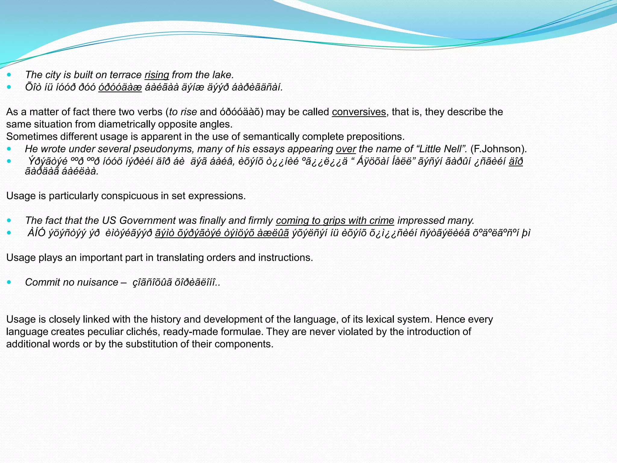 


The city is built on terrace rising from the lake.
Õîò íü íóóð ðóó óðóóäàæ áàéãàà äýíæ äýýð áàðèãäñàí.

As a matter of fact there two verbs (to rise and óðóóäàõ) may be called conversives, that is, they describe the
same situation from diametrically opposite angles.
Sometimes different usage is apparent in the use of semantically complete prepositions.
 He wrote under several pseudonyms, many of his essays appearing over the name of “Little Nell”. (F.Johnson).

Ýðýãòýé ººð ººð íóóö íýðèéí äîð áè äýã áàéâ, èõýíõ ò¿¿íèé ºã¿¿ë¿¿ä “ Áÿöõàí Íåëë” ãýñýí ãàðûí ¿ñãèéí äîð
ãàðäàã áàéëàà.
Usage is particularly conspicuous in set expressions.



The fact that the US Government was finally and firmly coming to grips with crime impressed many.
ÀÍÓ ýöýñòýý ýð èìòýéãýýð ãýìò õýðýãòýé òýìöýõ àæëûã ýõýëñýí íü èõýíõ õ¿ì¿¿ñèéí ñýòãýëèéã õºäºëãºñºí þì

Usage plays an important part in translating orders and instructions.


Commit no nuisance – çîãñîõûã õîðèãëîíî..

Usage is closely linked with the history and development of the language, of its lexical system. Hence every
language creates peculiar clichés, ready-made formulae. They are never violated by the introduction of
additional words or by the substitution of their components.

 