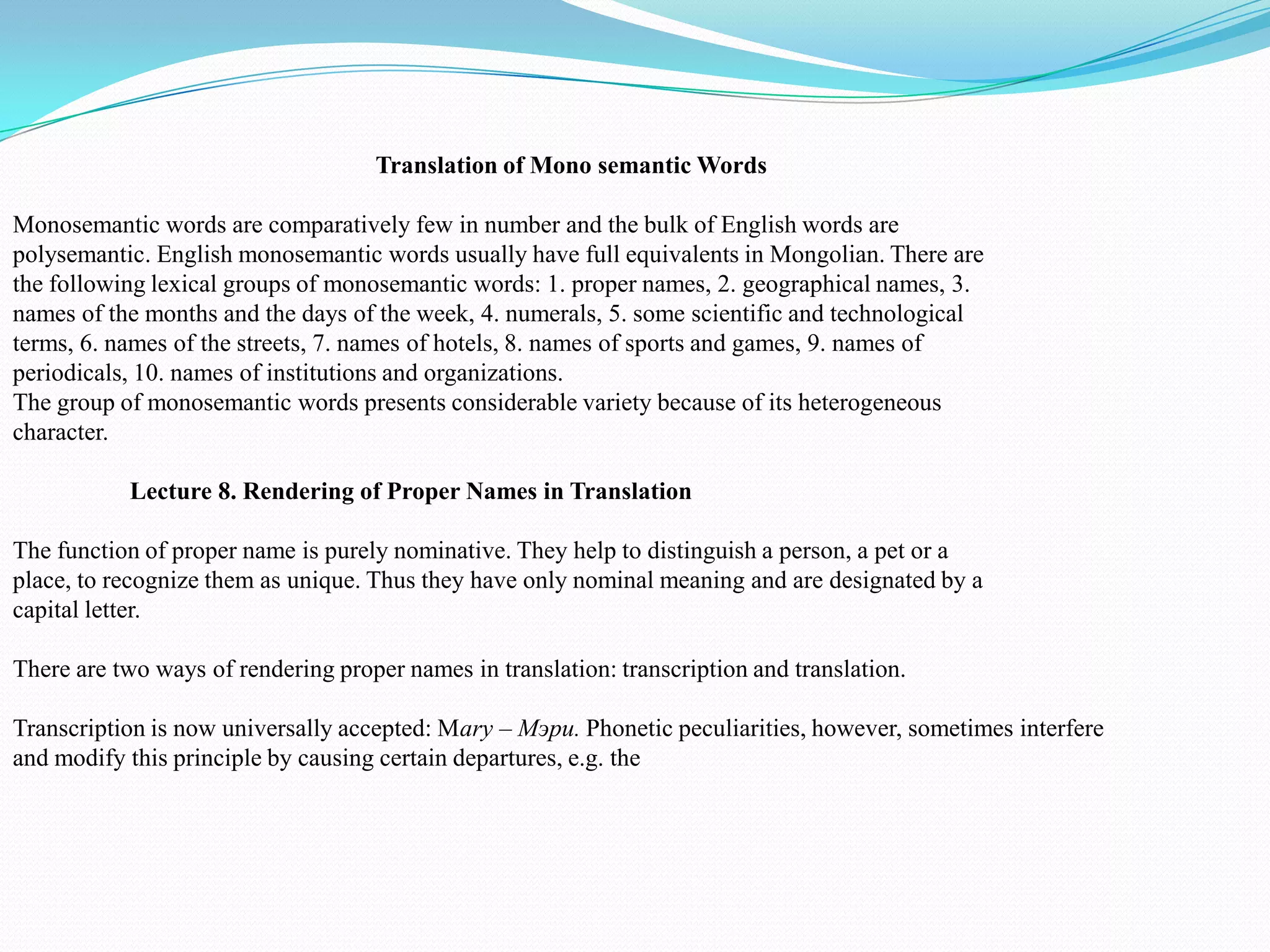 Translation of Mono semantic Words
Monosemantic words are comparatively few in number and the bulk of English words are
polysemantic. English monosemantic words usually have full equivalents in Mongolian. There are
the following lexical groups of monosemantic words: 1. proper names, 2. geographical names, 3.
names of the months and the days of the week, 4. numerals, 5. some scientific and technological
terms, 6. names of the streets, 7. names of hotels, 8. names of sports and games, 9. names of
periodicals, 10. names of institutions and organizations.
The group of monosemantic words presents considerable variety because of its heterogeneous
character.
Lecture 8. Rendering of Proper Names in Translation
The function of proper name is purely nominative. They help to distinguish a person, a pet or a
place, to recognize them as unique. Thus they have only nominal meaning and are designated by a
capital letter.
There are two ways of rendering proper names in translation: transcription and translation.
Transcription is now universally accepted: Mary – Мэри. Phonetic peculiarities, however, sometimes interfere
and modify this principle by causing certain departures, e.g. the

 