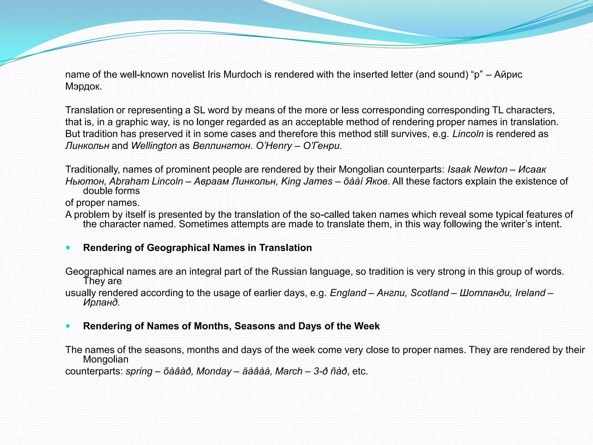 name of the well-known novelist Iris Murdoch is rendered with the inserted letter (and sound) “p” – Айрис
Мэрдок.
Translation or representing a SL word by means of the more or less corresponding corresponding TL characters,
that is, in a graphic way, is no longer regarded as an acceptable method of rendering proper names in translation.
But tradition has preserved it in some cases and therefore this method still survives, e.g. Lincoln is rendered as
Линкольн and Wellington as Веллингтон. O’Henry – О’Генри.
Traditionally, names of prominent people are rendered by their Mongolian counterparts: Isaak Newton – Исаак
Ньютон, Abraham Lincoln – Авраам Линкольн, King James – õààí Яков. All these factors explain the existence of
double forms
of proper names.
A problem by itself is presented by the translation of the so-called taken names which reveal some typical features of
the character named. Sometimes attempts are made to translate them, in this way following the writer’s intent.


Rendering of Geographical Names in Translation

Geographical names are an integral part of the Russian language, so tradition is very strong in this group of words.
They are
usually rendered according to the usage of earlier days, e.g. England – Англи, Scotland – Шотланди, Ireland –
Ирланд.


Rendering of Names of Months, Seasons and Days of the Week

The names of the seasons, months and days of the week come very close to proper names. They are rendered by their
Mongolian
counterparts: spring – õàâàð, Monday – äàâàà, March – 3-ð ñàð, etc.

 