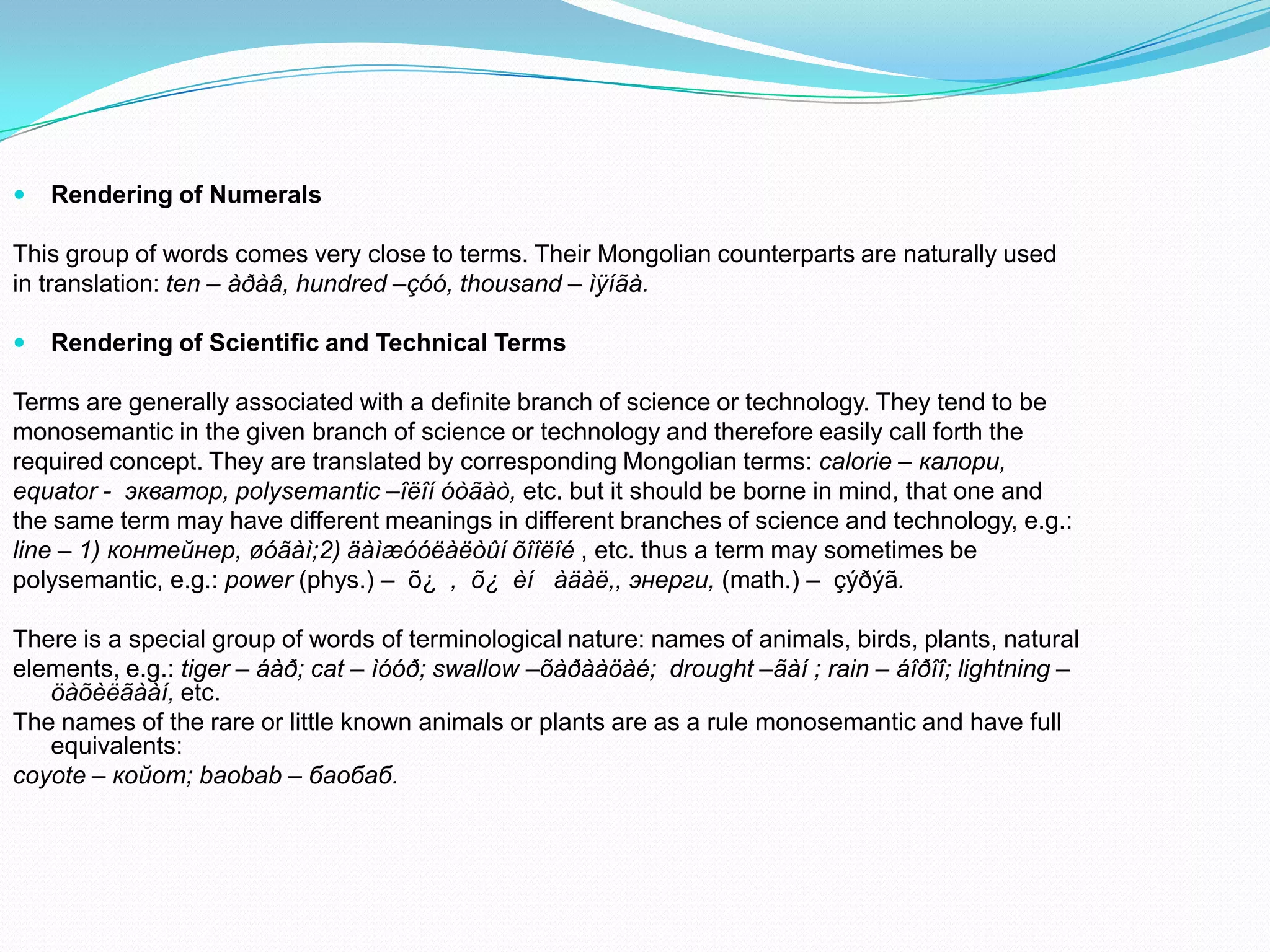 

Rendering of Numerals

This group of words comes very close to terms. Their Mongolian counterparts are naturally used
in translation: ten – àðàâ, hundred –çóó, thousand – ìÿíãà.


Rendering of Scientific and Technical Terms

Terms are generally associated with a definite branch of science or technology. They tend to be
monosemantic in the given branch of science or technology and therefore easily call forth the
required concept. They are translated by corresponding Mongolian terms: calorie – калори,
equator - экватор, polysemantic –îëîí óòãàò, etc. but it should be borne in mind, that one and
the same term may have different meanings in different branches of science and technology, e.g.:
line – 1) контейнер, øóãàì;2) äàìæóóëàëòûí õîîëîé , etc. thus a term may sometimes be
polysemantic, e.g.: power (phys.) – õ¿ , õ¿ èí àäàë,, энерги, (math.) – çýðýã.
There is a special group of words of terminological nature: names of animals, birds, plants, natural
elements, e.g.: tiger – áàð; cat – ìóóð; swallow –õàðààöàé; drought –ãàí ; rain – áîðîî; lightning –
öàõèëãààí, etc.
The names of the rare or little known animals or plants are as a rule monosemantic and have full
equivalents:
coyote – койот; baobab – баобаб.

 