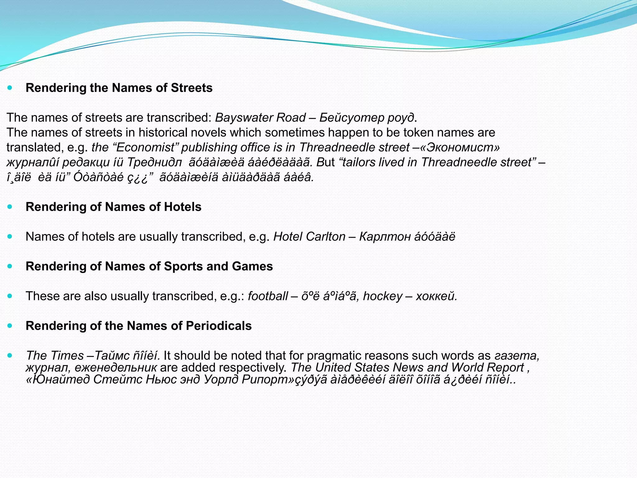 

Rendering the Names of Streets

The names of streets are transcribed: Bayswater Road – Бейсуотер роуд.
The names of streets in historical novels which sometimes happen to be token names are
translated, e.g. the “Economist” publishing office is in Threadneedle street –«Экономист»
журналûí редакци íü Треднидл ãóäàìæèä áàéðëàäàã. But “tailors lived in Threadneedle street” –
î¸äîë èä íü” Óòàñòàé ç¿¿” ãóäàìæèíä àìüäàðäàã áàéâ.


Rendering of Names of Hotels



Names of hotels are usually transcribed, e.g. Hotel Carlton – Карлтон áóóäàë



Rendering of Names of Sports and Games



These are also usually transcribed, e.g.: football – õºë áºìáºã, hockey – хоккей.



Rendering of the Names of Periodicals



The Times –Таймс ñîíèí. It should be noted that for pragmatic reasons such words as газета,
журнал, еженедельник are added respectively. The United States News and World Report ,
«Юнайтед Стейтс Ньюс энд Уорлд Рипорт»çýðýã àìåðèêèéí äîëîî õîíîã á¿ðèéí ñîíèí..

 