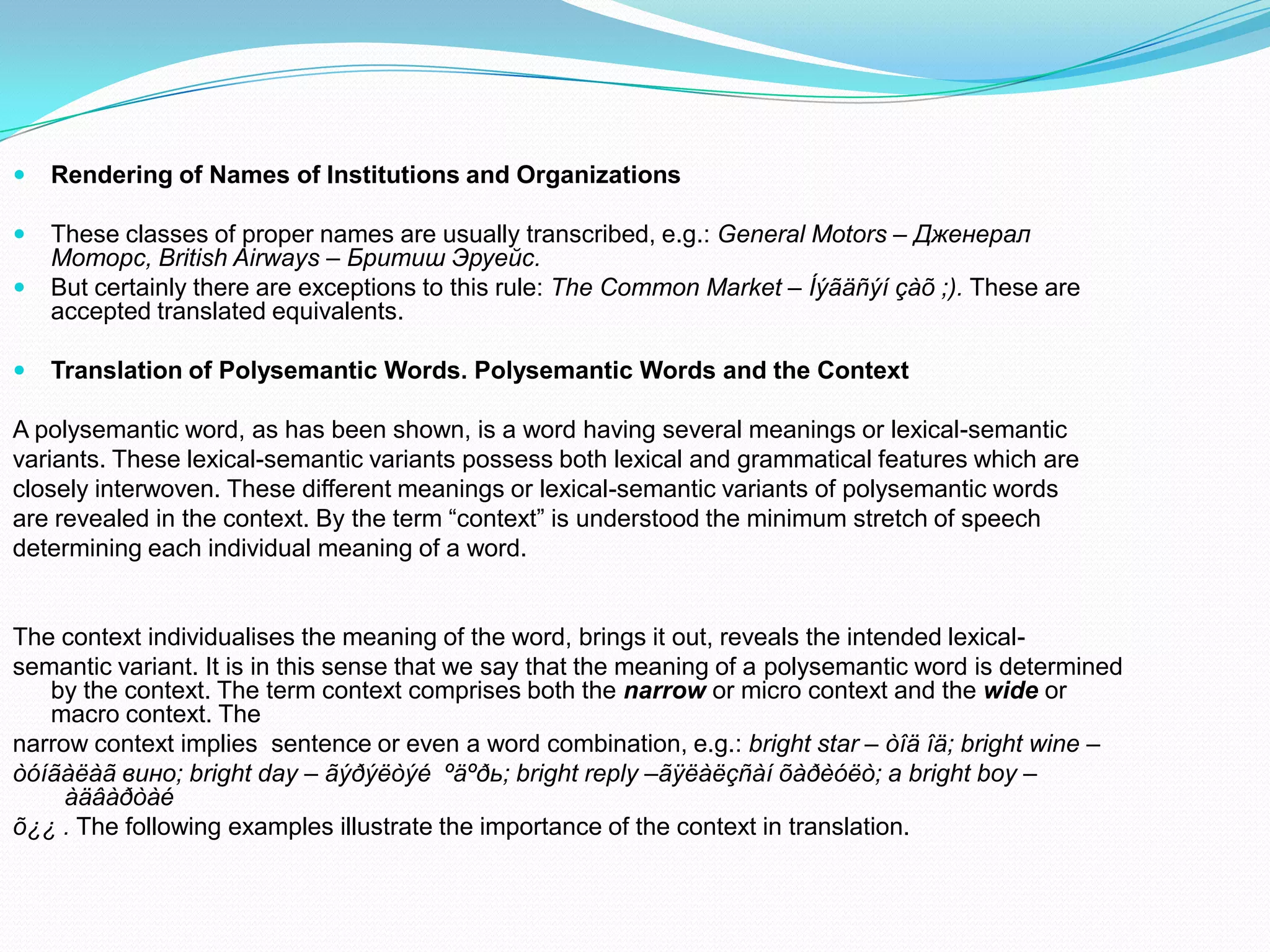 

Rendering of Names of Institutions and Organizations



These classes of proper names are usually transcribed, e.g.: General Motors – Дженерал
Моторс, British Airways – Бритиш Эруейс.
But certainly there are exceptions to this rule: The Common Market – Íýãäñýí çàõ ;). These are
accepted translated equivalents.




Translation of Polysemantic Words. Polysemantic Words and the Context

A polysemantic word, as has been shown, is a word having several meanings or lexical-semantic
variants. These lexical-semantic variants possess both lexical and grammatical features which are
closely interwoven. These different meanings or lexical-semantic variants of polysemantic words
are revealed in the context. By the term “context” is understood the minimum stretch of speech
determining each individual meaning of a word.

The context individualises the meaning of the word, brings it out, reveals the intended lexicalsemantic variant. It is in this sense that we say that the meaning of a polysemantic word is determined
by the context. The term context comprises both the narrow or micro context and the wide or
macro context. The
narrow context implies sentence or even a word combination, e.g.: bright star – òîä îä; bright wine –
òóíãàëàã вино; bright day – ãýðýëòýé ºäºðь; bright reply –ãÿëàëçñàí õàðèóëò; a bright boy –
àäâàðòàé
õ¿¿ . The following examples illustrate the importance of the context in translation.

 