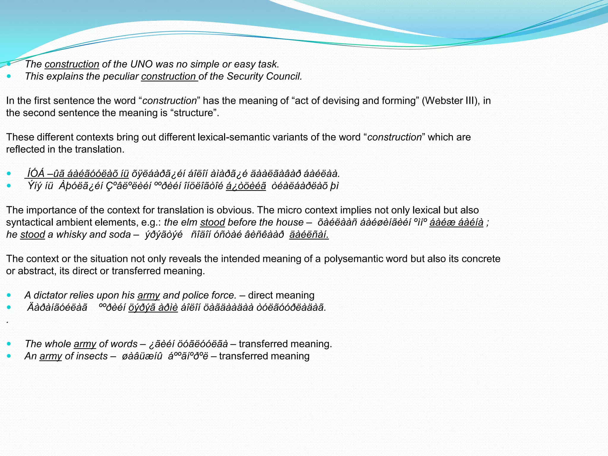 


The construction of the UNO was no simple or easy task.
This explains the peculiar construction of the Security Council.

In the first sentence the word “construction” has the meaning of “act of devising and forming” (Webster III), in
the second sentence the meaning is “structure”.
These different contexts bring out different lexical-semantic variants of the word “construction” which are
reflected in the translation.



ÍÓÁ –ûã áàéãóóëàõ íü õÿëáàðã¿éí áîëîí àìàðã¿é äààëãàâàð áàéëàà.
Ýíý íü Àþóëã¿éí Çºâëºëèéí ººðèéí îíöëîãòîé á¿òöèéã òéàëáàðëàõ þì

The importance of the context for translation is obvious. The micro context implies not only lexical but also
syntactical ambient elements, e.g.: the elm stood before the house – õàéëààñ áàéøèíãèéí ºìíº áàéæ áàéíà ;
he stood a whisky and soda – ýðýãòýé ñîäîí óñòàé âèñêààð äàéëñàí.
The context or the situation not only reveals the intended meaning of a polysemantic word but also its concrete
or abstract, its direct or transferred meaning.



A dictator relies upon his army and police force. – direct meaning
Äàðàíãóéëàã ººðèéí öýðýã àðìè áîëîí öàãäààäàà òóëãóóðëàäàã.

.



The whole army of words – ¿ãèéí öóãëóóëãà – transferred meaning.
An army of insects – øàâüæíû áººãíºðºë – transferred meaning

 