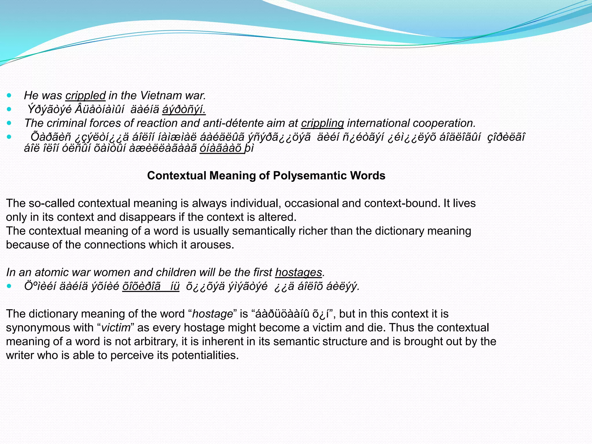 




He was crippled in the Vietnam war.
Ýðýãòýé Âüåòíàìûí äàéíä áýðòñýí.
The criminal forces of reaction and anti-détente aim at crippling international cooperation.
Õàðãèñ ¿çýëòí¿¿ä áîëîí íàìæìàë áàéäëûã ýñýðã¿¿öýã äèéí ñ¿éòãýí ¿éì¿¿ëýõ áîäëîãûí çîðèëãî
áîë îëîí óëñûí õàìòûí àæèëëàãààã óíàãààõ þì
Contextual Meaning of Polysemantic Words

The so-called contextual meaning is always individual, occasional and context-bound. It lives
only in its context and disappears if the context is altered.
The contextual meaning of a word is usually semantically richer than the dictionary meaning
because of the connections which it arouses.
In an atomic war women and children will be the first hostages.
 Öºìèéí äàéíä ýõíèé õîõèðîã íü õ¿¿õýä ýìýãòýé ¿¿ä áîëîõ áèëýý.
The dictionary meaning of the word “hostage” is “áàðüöààíû õ¿í”, but in this context it is
synonymous with “victim” as every hostage might become a victim and die. Thus the contextual
meaning of a word is not arbitrary, it is inherent in its semantic structure and is brought out by the
writer who is able to perceive its potentialities.

 