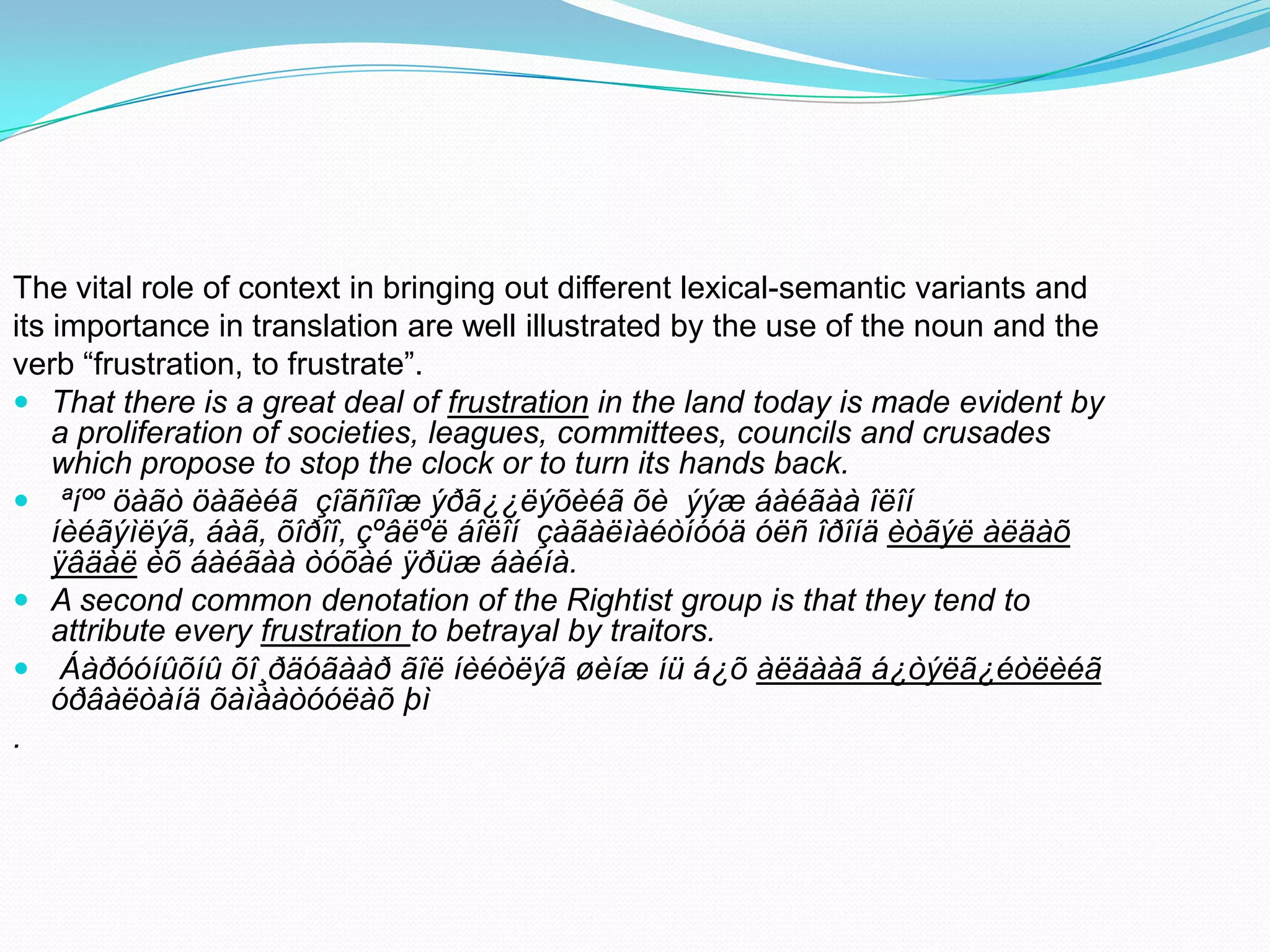 The vital role of context in bringing out different lexical-semantic variants and
its importance in translation are well illustrated by the use of the noun and the
verb “frustration, to frustrate”.
 That there is a great deal of frustration in the land today is made evident by
a proliferation of societies, leagues, committees, councils and crusades
which propose to stop the clock or to turn its hands back.
 ªíºº öàãò öàãèéã çîãñîîæ ýðã¿¿ëýõèéã õè ýýæ áàéãàà îëîí
íèéãýìëýã, áàã, õîðîî, çºâëºë áîëîí çàãàëìàéòíóóä óëñ îðîíä èòãýë àëäàõ
ÿâäàë èõ áàéãàà òóõàé ÿðüæ áàéíà.
 A second common denotation of the Rightist group is that they tend to
attribute every frustration to betrayal by traitors.
 Áàðóóíûõíû õî¸ðäóãààð ãîë íèéòëýã øèíæ íü á¿õ àëäààã á¿òýëã¿éòëèéã
óðâàëòàíä õàìààòóóëàõ þì
.

 