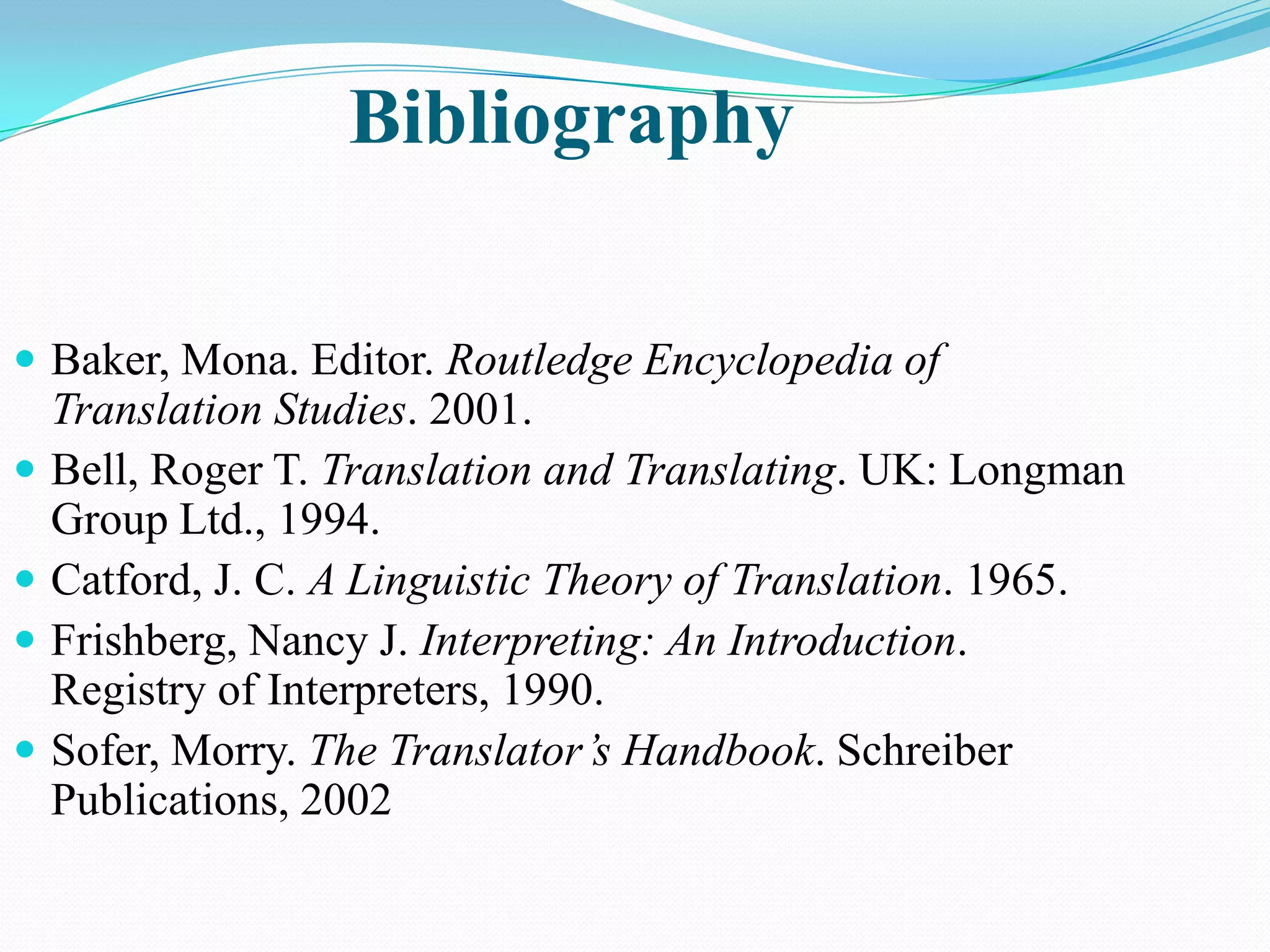 Bibliography
 Baker, Mona. Editor. Routledge Encyclopedia of





Translation Studies. 2001.
Bell, Roger T. Translation and Translating. UK: Longman
Group Ltd., 1994.
Catford, J. C. A Linguistic Theory of Translation. 1965.
Frishberg, Nancy J. Interpreting: An Introduction.
Registry of Interpreters, 1990.
Sofer, Morry. The Translator’s Handbook. Schreiber
Publications, 2002

 
