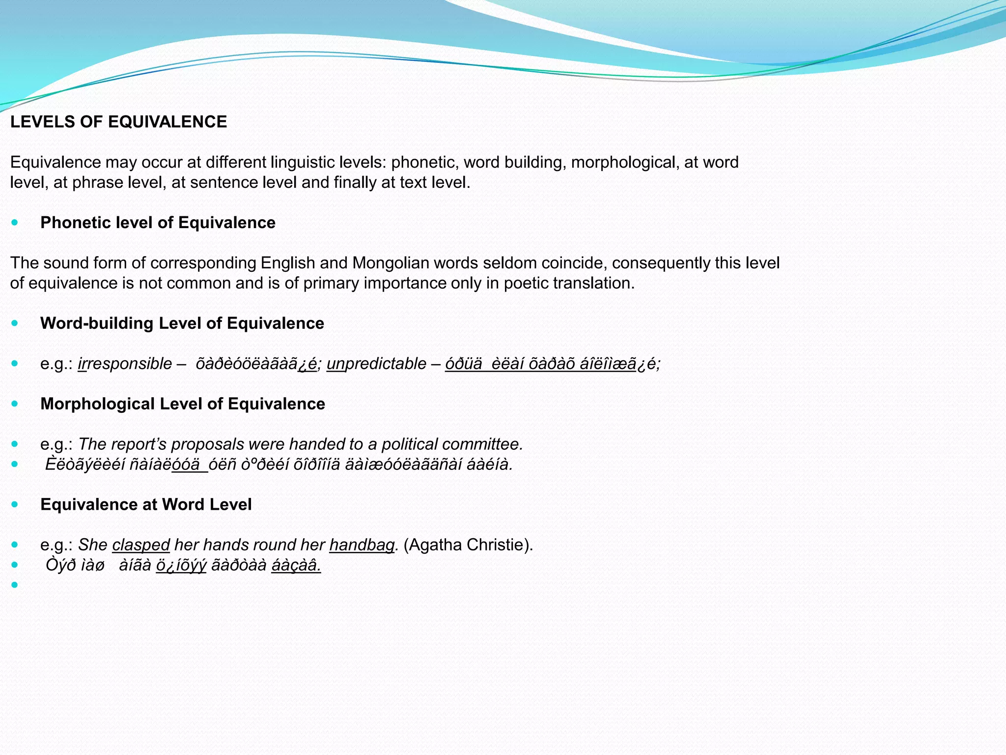 LEVELS OF EQUIVALENCE
Equivalence may occur at different linguistic levels: phonetic, word building, morphological, at word
level, at phrase level, at sentence level and finally at text level.


Phonetic level of Equivalence

The sound form of corresponding English and Mongolian words seldom coincide, consequently this level
of equivalence is not common and is of primary importance only in poetic translation.


Word-building Level of Equivalence



e.g.: irresponsible – õàðèóöëàãàã¿é; unpredictable – óðüä èëàí õàðàõ áîëîìæã¿é;



Morphological Level of Equivalence




e.g.: The report’s proposals were handed to a political committee.
Èëòãýëèéí ñàíàëóóä óëñ òºðèéí õîðîîíä äàìæóóëàãäñàí áàéíà.



Equivalence at Word Level





e.g.: She clasped her hands round her handbag. (Agatha Christie).
Òýð ìàø àíãà ö¿íõýý ãàðòàà áàçàâ.

 