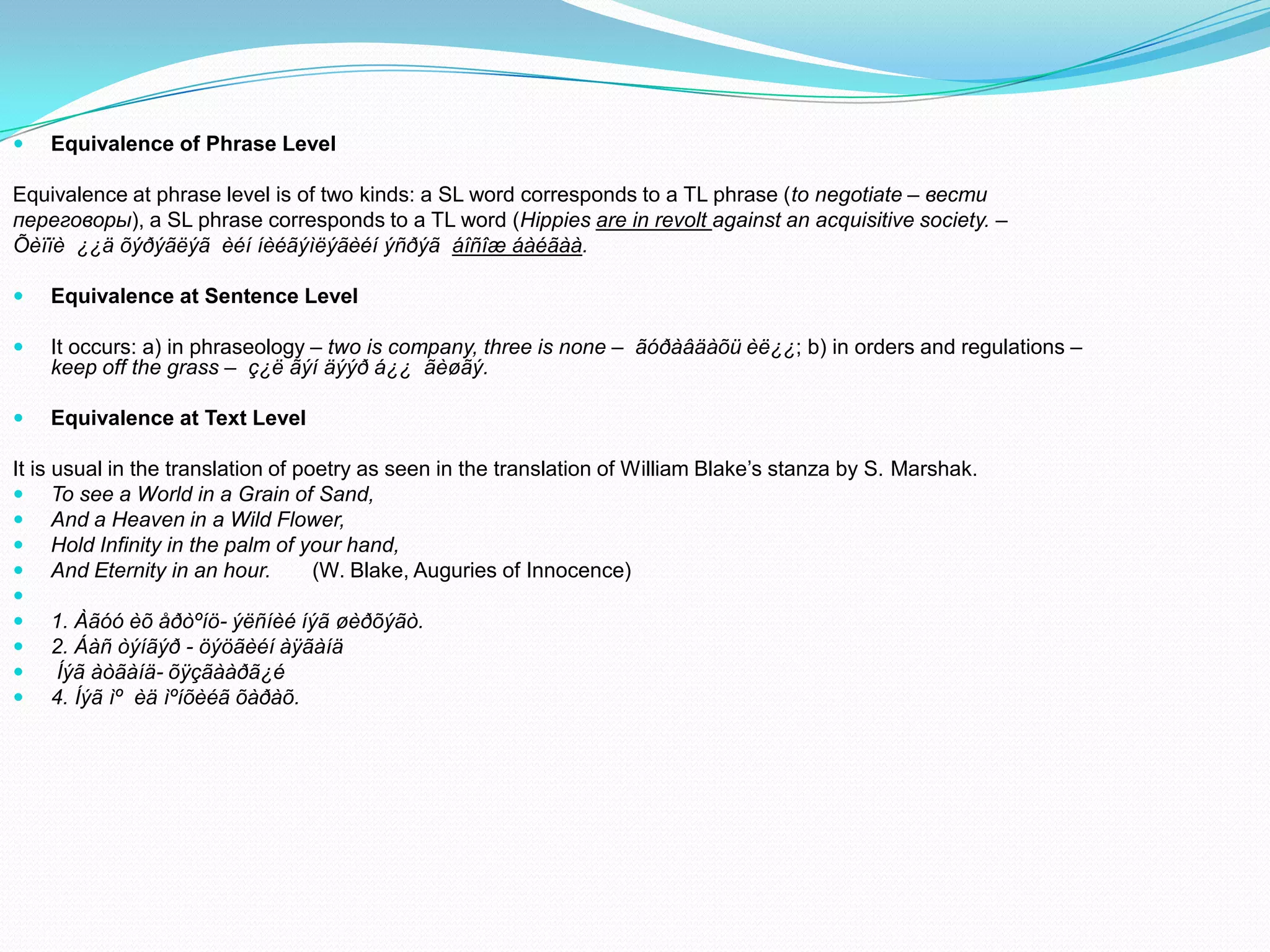 

Equivalence of Phrase Level

Equivalence at phrase level is of two kinds: a SL word corresponds to a TL phrase (to negotiate – вести
переговоры), a SL phrase corresponds to a TL word (Hippies are in revolt against an acquisitive society. –
Õèïïè ¿¿ä õýðýãëýã èéí íèéãýìëýãèéí ýñðýã áîñîæ áàéãàà.


Equivalence at Sentence Level



It occurs: a) in phraseology – two is company, three is none – ãóðàâäàõü èë¿¿; b) in orders and regulations –
keep off the grass – ç¿ë ãýí äýýð á¿¿ ãèøãý.



Equivalence at Text Level

It is usual in the translation of poetry as seen in the translation of William Blake’s stanza by S. Marshak.
 To see a World in a Grain of Sand,
 And a Heaven in a Wild Flower,
 Hold Infinity in the palm of your hand,
 And Eternity in an hour.
(W. Blake, Auguries of Innocence)

 1. Àãóó èõ åðòºíö- ýëñíèé íýã øèðõýãò.
 2. Áàñ òýíãýð - öýöãèéí àÿãàíä

Íýã àòãàíä- õÿçãààðã¿é
 4. Íýã ìº èä ìºíõèéã õàðàõ.

 
