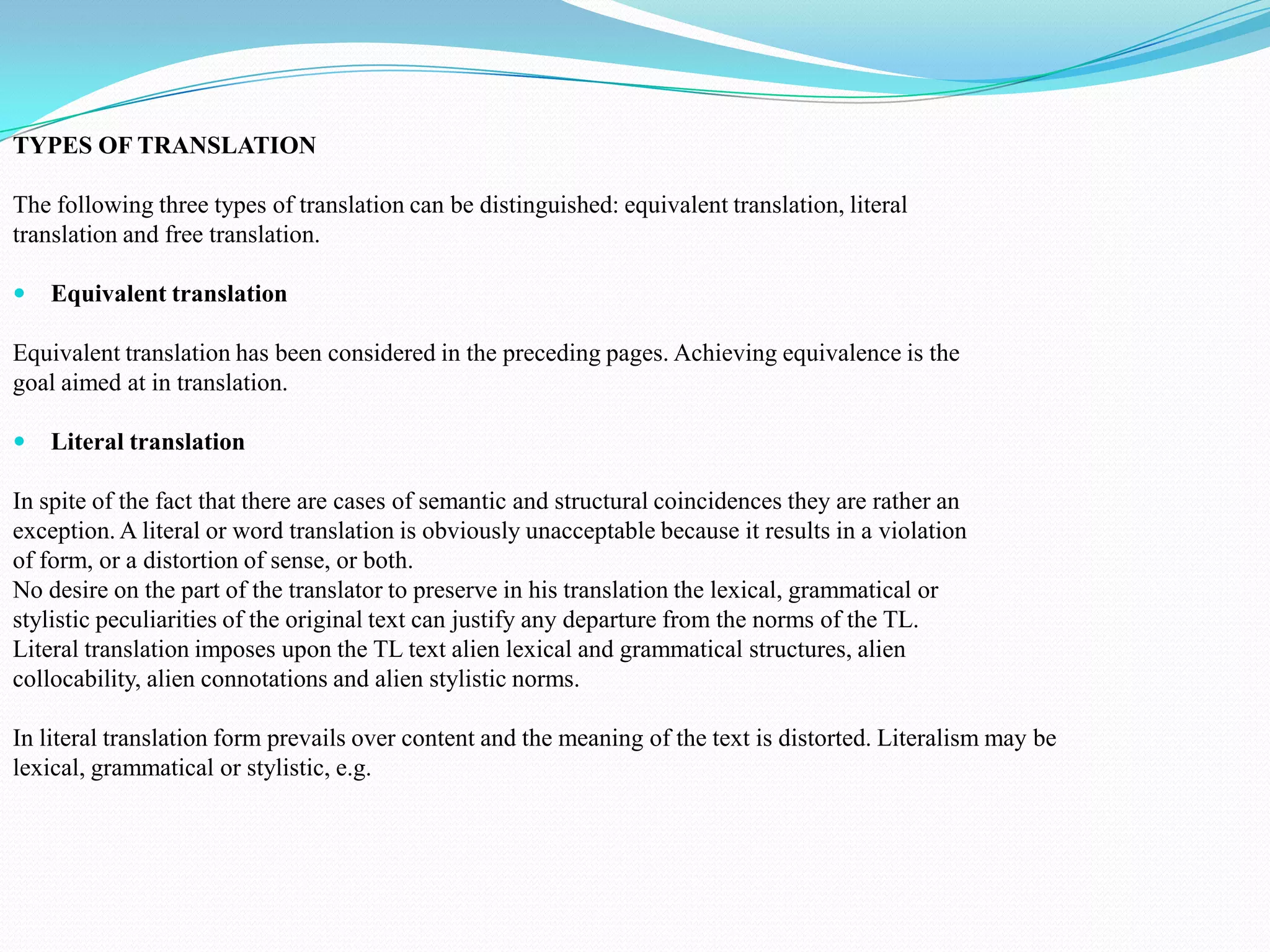 TYPES OF TRANSLATION
The following three types of translation can be distinguished: equivalent translation, literal
translation and free translation.


Equivalent translation

Equivalent translation has been considered in the preceding pages. Achieving equivalence is the
goal aimed at in translation.


Literal translation

In spite of the fact that there are cases of semantic and structural coincidences they are rather an
exception. A literal or word translation is obviously unacceptable because it results in a violation
of form, or a distortion of sense, or both.
No desire on the part of the translator to preserve in his translation the lexical, grammatical or
stylistic peculiarities of the original text can justify any departure from the norms of the TL.
Literal translation imposes upon the TL text alien lexical and grammatical structures, alien
collocability, alien connotations and alien stylistic norms.
In literal translation form prevails over content and the meaning of the text is distorted. Literalism may be
lexical, grammatical or stylistic, e.g.

 