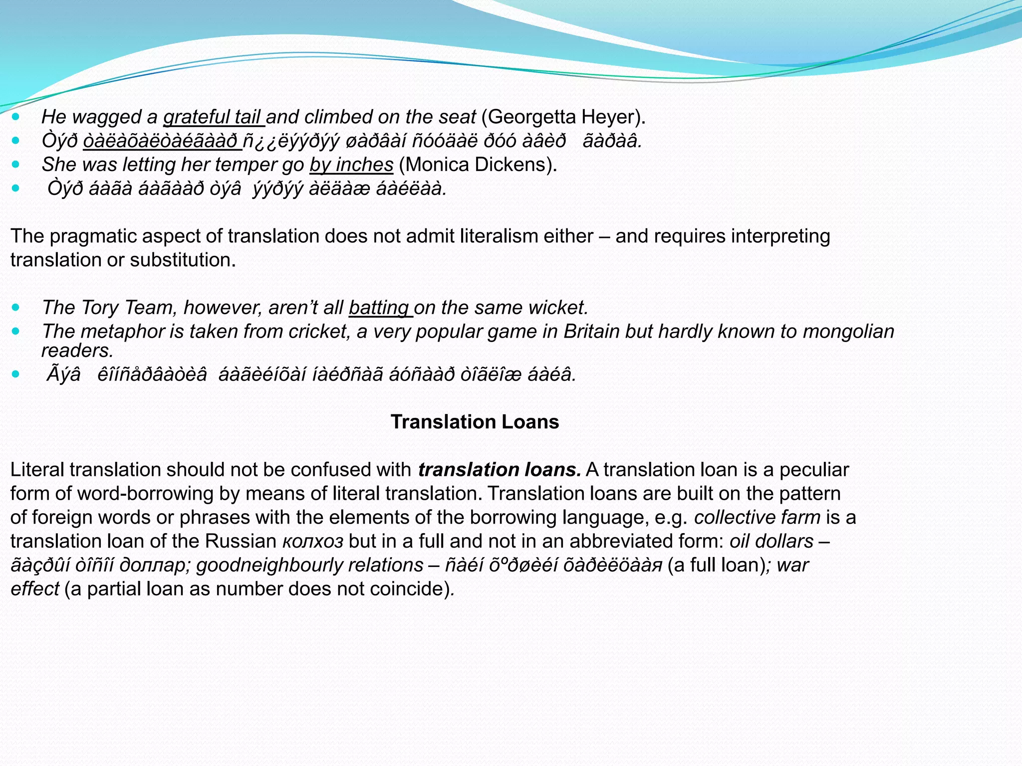 




He wagged a grateful tail and climbed on the seat (Georgetta Heyer).
Òýð òàëàõàëòàéãààð ñ¿¿ëýýðýý øàðâàí ñóóäàë ðóó àâèð ãàðàâ.
She was letting her temper go by inches (Monica Dickens).
Òýð áàãà áàãààð òýâ ýýðýý àëäàæ áàéëàà.

The pragmatic aspect of translation does not admit literalism either – and requires interpreting
translation or substitution.




The Tory Team, however, aren’t all batting on the same wicket.
The metaphor is taken from cricket, a very popular game in Britain but hardly known to mongolian
readers.
Ãýâ êîíñåðâàòèâ áàãèéíõàí íàéðñàã áóñààð òîãëîæ áàéâ.
Translation Loans

Literal translation should not be confused with translation loans. A translation loan is a peculiar
form of word-borrowing by means of literal translation. Translation loans are built on the pattern
of foreign words or phrases with the elements of the borrowing language, e.g. collective farm is a
translation loan of the Russian колхоз but in a full and not in an abbreviated form: oil dollars –
ãàçðûí òîñîí доллар; goodneighbourly relations – ñàéí õºðøèéí õàðèëöààя (a full loan); war
effect (a partial loan as number does not coincide).

 