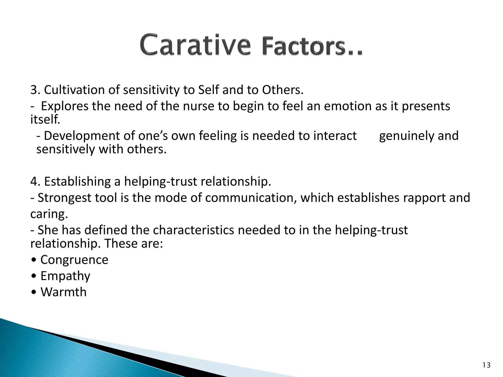 3. Cultivation of sensitivity to Self and to Others.
- Explores the need of the nurse to begin to feel an emotion as it presents
itself.
- Development of one’s own feeling is needed to interact genuinely and
sensitively with others.
4. Establishing a helping-trust relationship.
- Strongest tool is the mode of communication, which establishes rapport and
caring.
- She has defined the characteristics needed to in the helping-trust
relationship. These are:
• Congruence
• Empathy
• Warmth
13
 