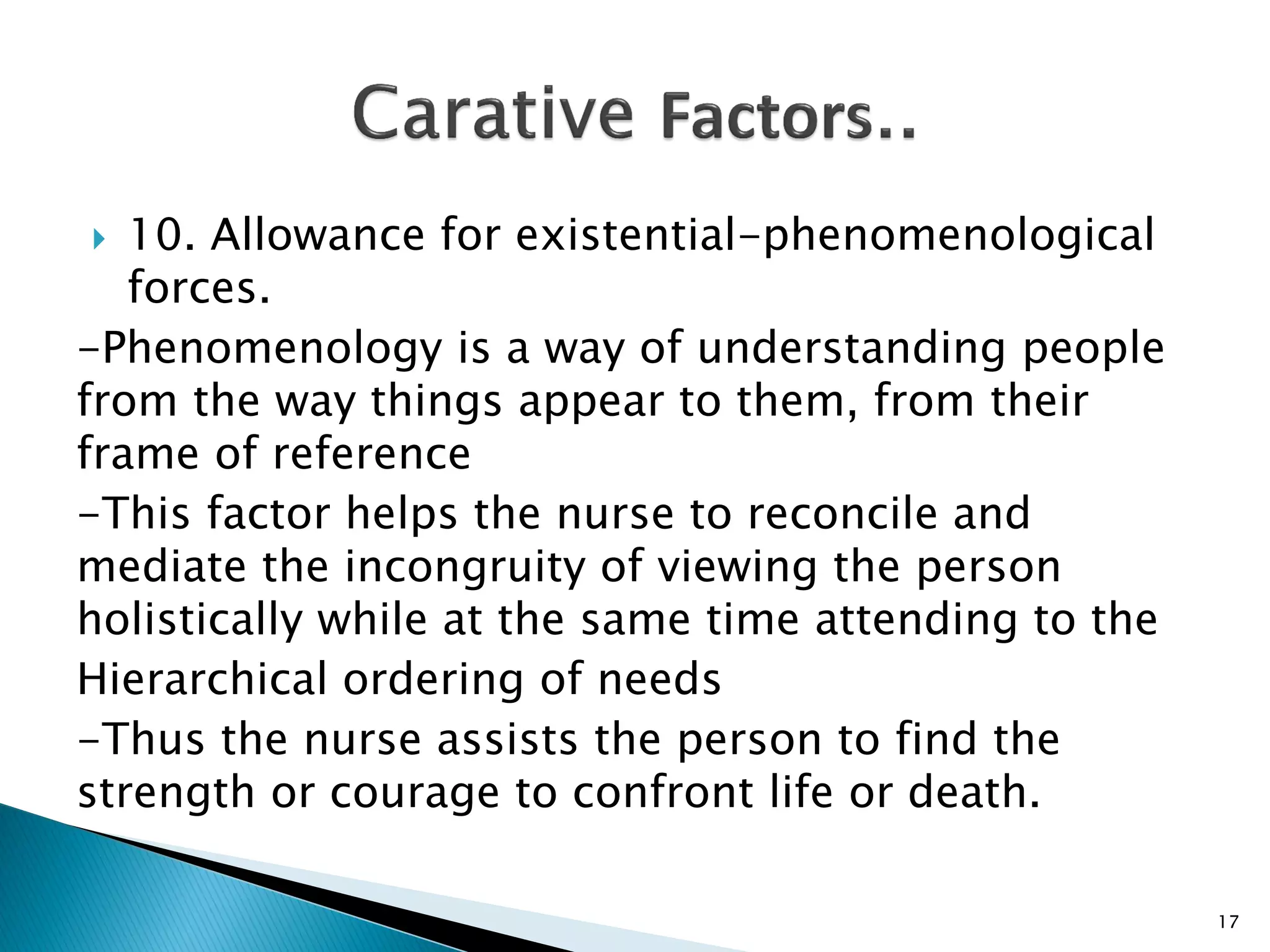  10. Allowance for existential-phenomenological
forces.
-Phenomenology is a way of understanding people
from the way things appear to them, from their
frame of reference
-This factor helps the nurse to reconcile and
mediate the incongruity of viewing the person
holistically while at the same time attending to the
Hierarchical ordering of needs
-Thus the nurse assists the person to find the
strength or courage to confront life or death.
17
 
