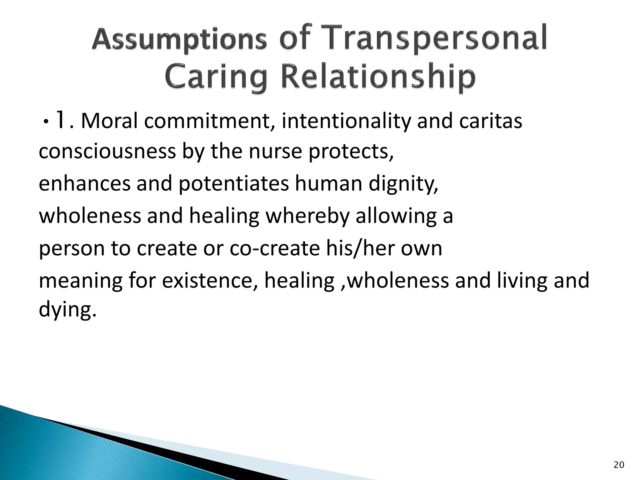 •1. Moral commitment, intentionality and caritas
consciousness by the nurse protects,
enhances and potentiates human dignity,
wholeness and healing whereby allowing a
person to create or co-create his/her own
meaning for existence, healing ,wholeness and living and
dying.
20
 