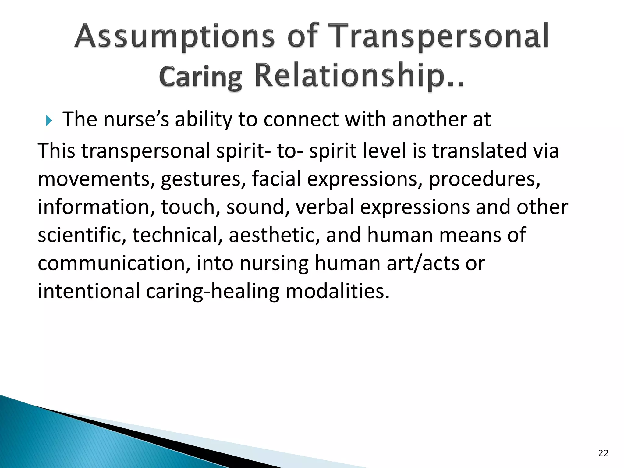  The nurse’s ability to connect with another at
This transpersonal spirit- to- spirit level is translated via
movements, gestures, facial expressions, procedures,
information, touch, sound, verbal expressions and other
scientific, technical, aesthetic, and human means of
communication, into nursing human art/acts or
intentional caring-healing modalities.
22
 