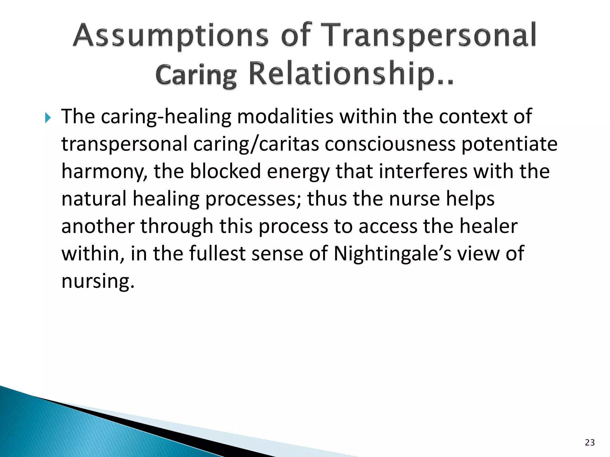  The caring-healing modalities within the context of
transpersonal caring/caritas consciousness potentiate
harmony, the blocked energy that interferes with the
natural healing processes; thus the nurse helps
another through this process to access the healer
within, in the fullest sense of Nightingale’s view of
nursing.
23
 