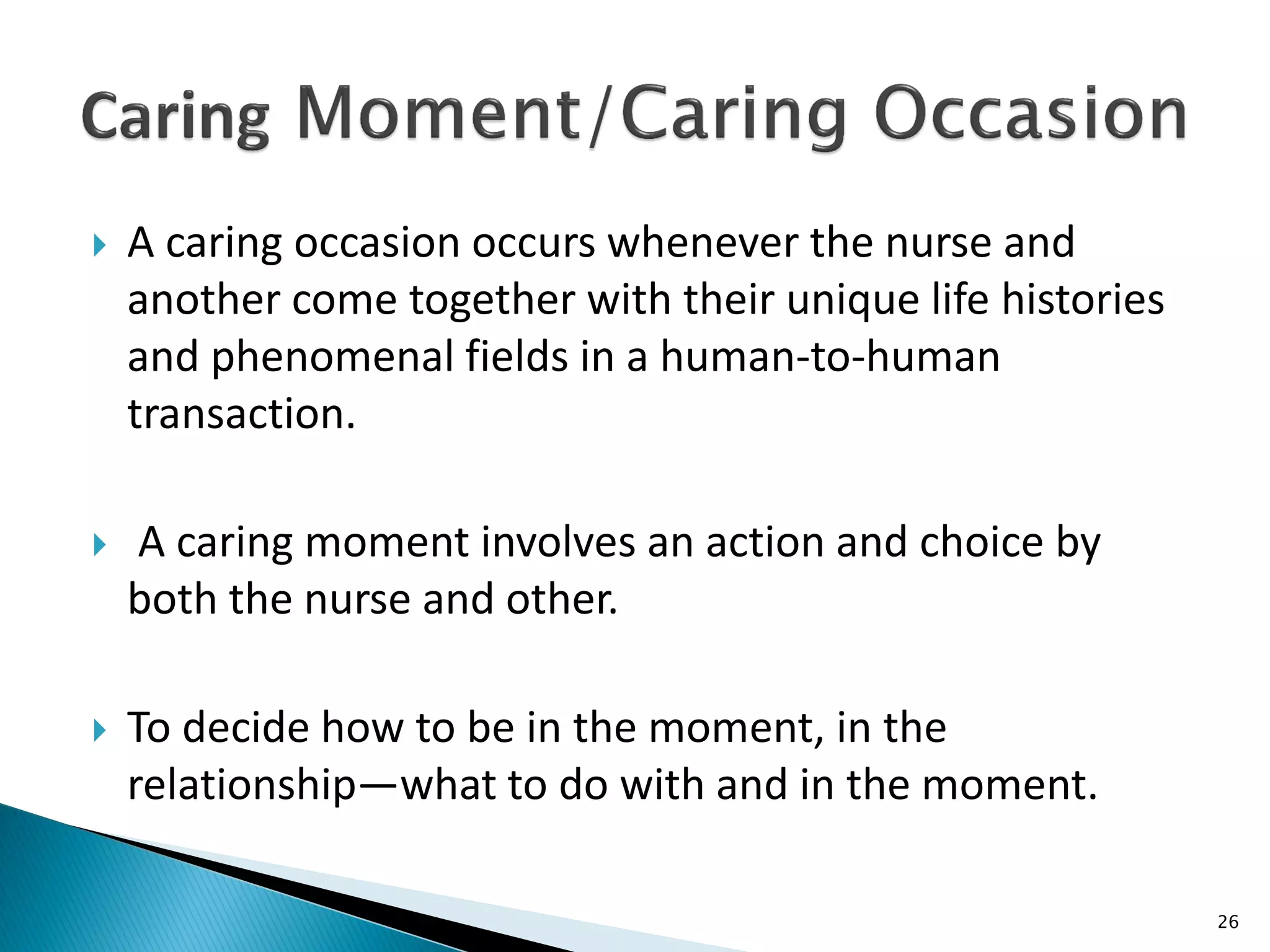  A caring occasion occurs whenever the nurse and
another come together with their unique life histories
and phenomenal fields in a human-to-human
transaction.
 A caring moment involves an action and choice by
both the nurse and other.
 To decide how to be in the moment, in the
relationship—what to do with and in the moment.
26
 
