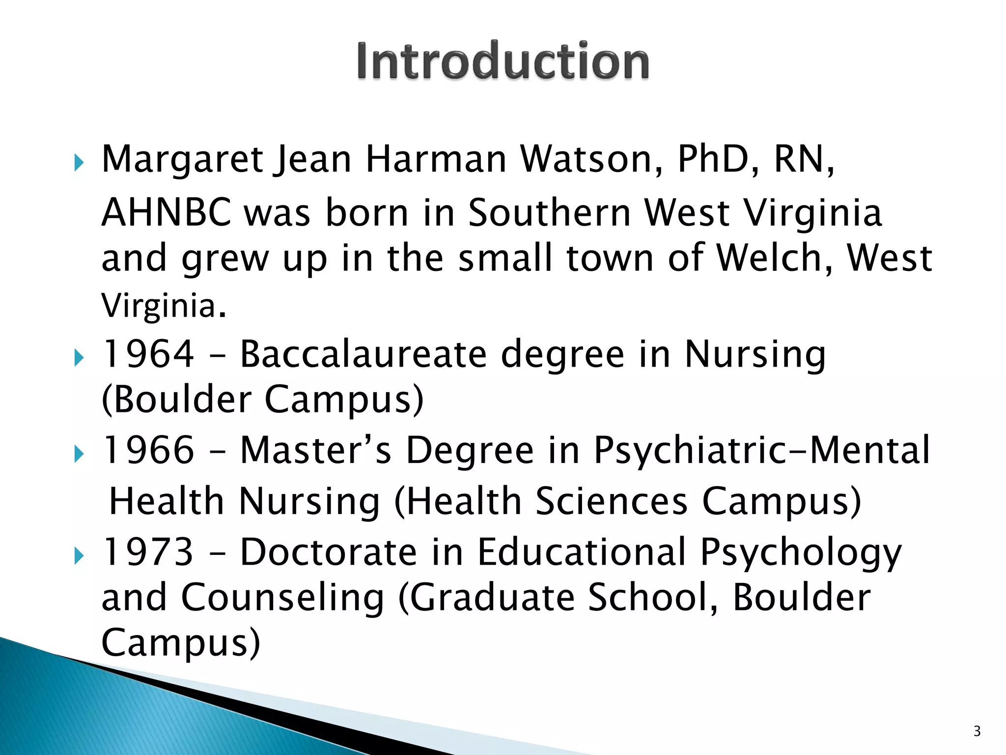  Margaret Jean Harman Watson, PhD, RN,
AHNBC was born in Southern West Virginia
and grew up in the small town of Welch, West
Virginia.
 1964 – Baccalaureate degree in Nursing
(Boulder Campus)
 1966 – Master’s Degree in Psychiatric-Mental
Health Nursing (Health Sciences Campus)
 1973 – Doctorate in Educational Psychology
and Counseling (Graduate School, Boulder
Campus)
3
 