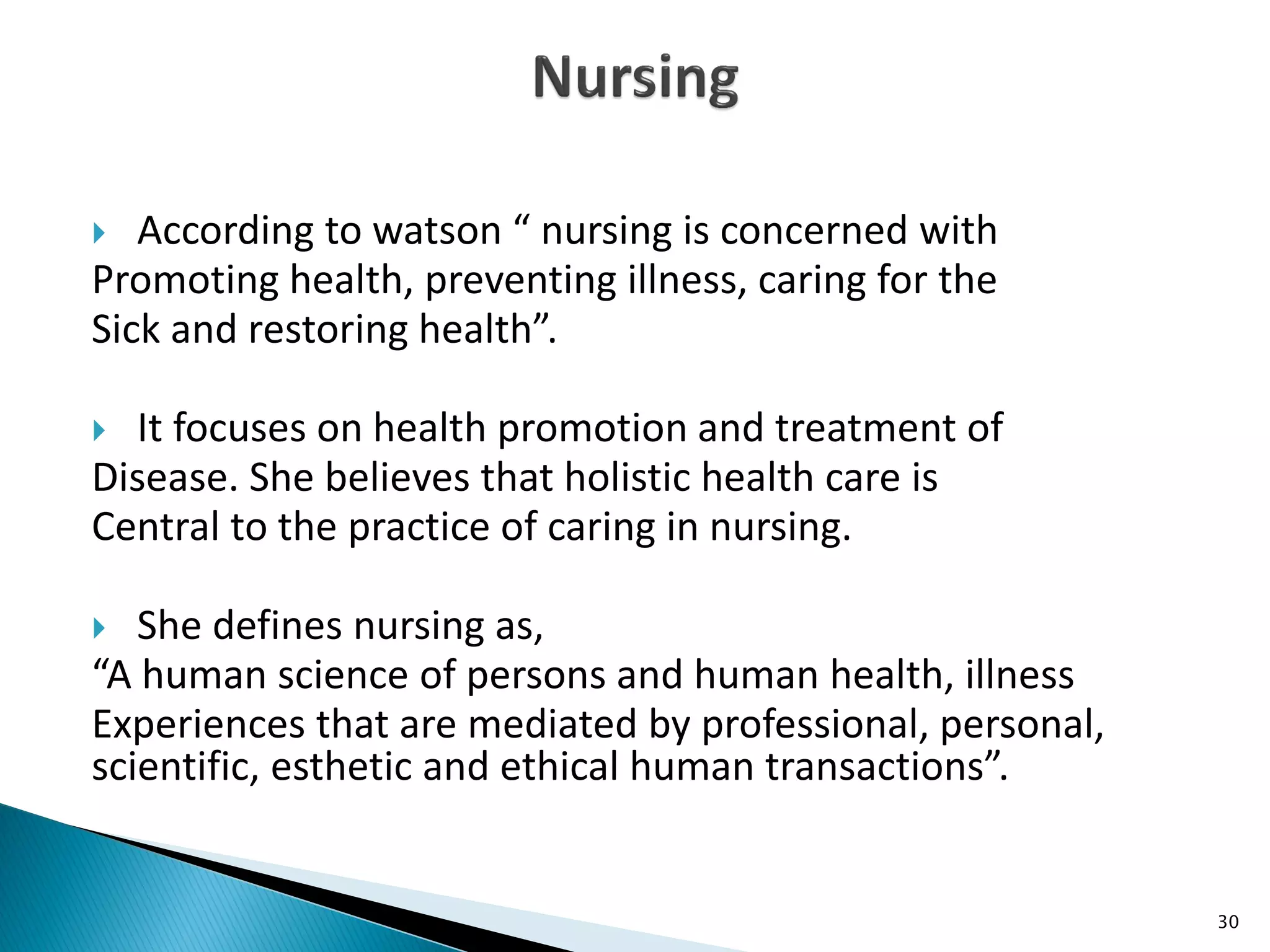  According to watson “ nursing is concerned with
Promoting health, preventing illness, caring for the
Sick and restoring health”.
 It focuses on health promotion and treatment of
Disease. She believes that holistic health care is
Central to the practice of caring in nursing.
 She defines nursing as,
“A human science of persons and human health, illness
Experiences that are mediated by professional, personal,
scientific, esthetic and ethical human transactions”.
30
 