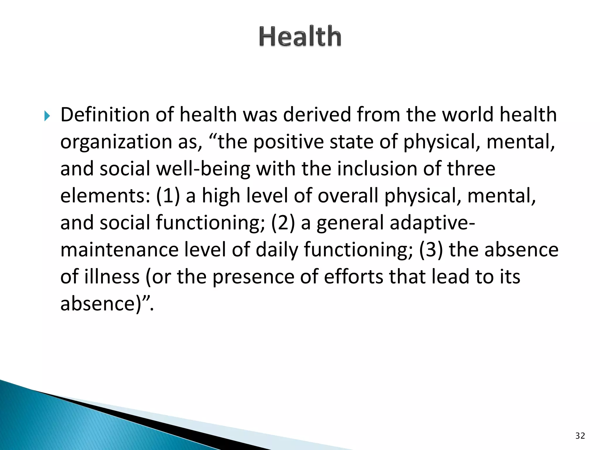  Definition of health was derived from the world health
organization as, “the positive state of physical, mental,
and social well-being with the inclusion of three
elements: (1) a high level of overall physical, mental,
and social functioning; (2) a general adaptive-
maintenance level of daily functioning; (3) the absence
of illness (or the presence of efforts that lead to its
absence)”.
32
 