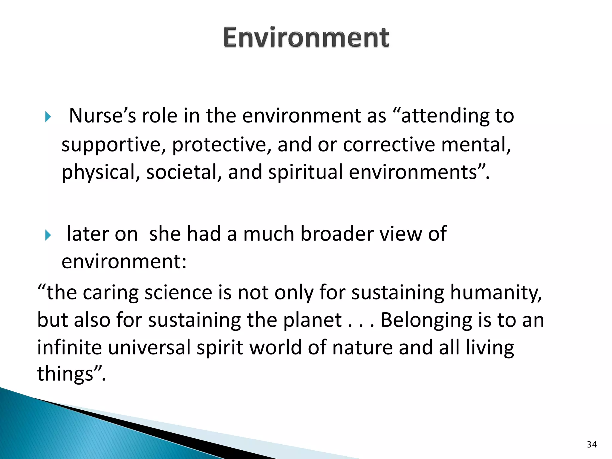  Nurse’s role in the environment as “attending to
supportive, protective, and or corrective mental,
physical, societal, and spiritual environments”.
 later on she had a much broader view of
environment:
“the caring science is not only for sustaining humanity,
but also for sustaining the planet . . . Belonging is to an
infinite universal spirit world of nature and all living
things”.
34
 