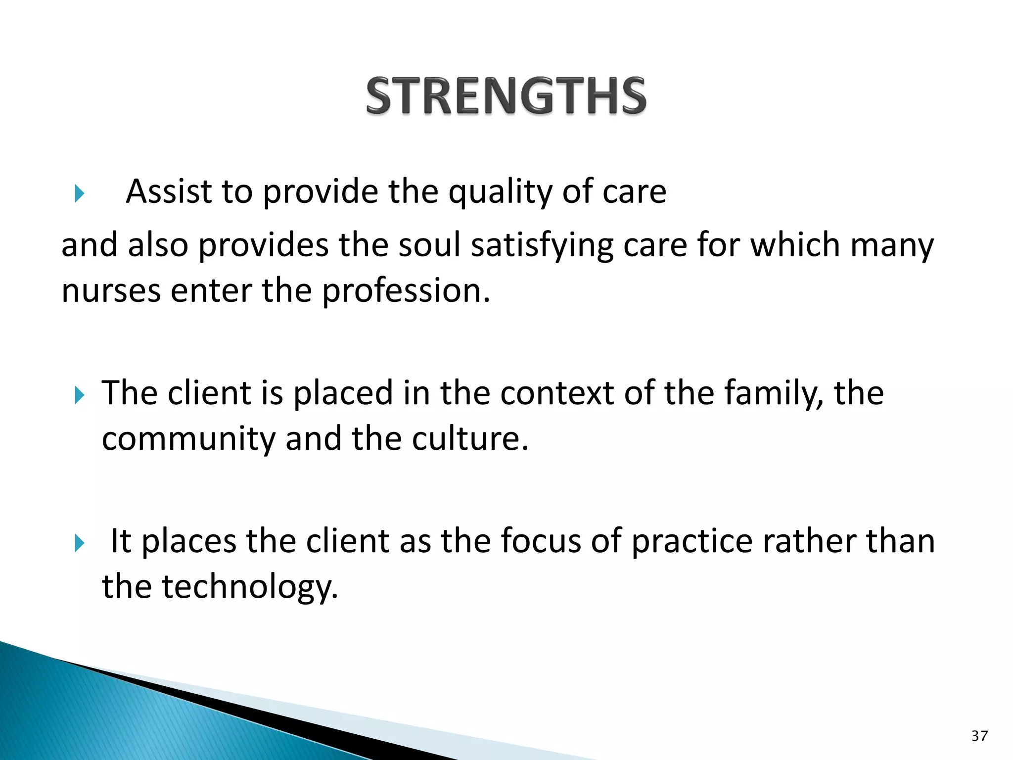  Assist to provide the quality of care
and also provides the soul satisfying care for which many
nurses enter the profession.
 The client is placed in the context of the family, the
community and the culture.
 It places the client as the focus of practice rather than
the technology.
37
 