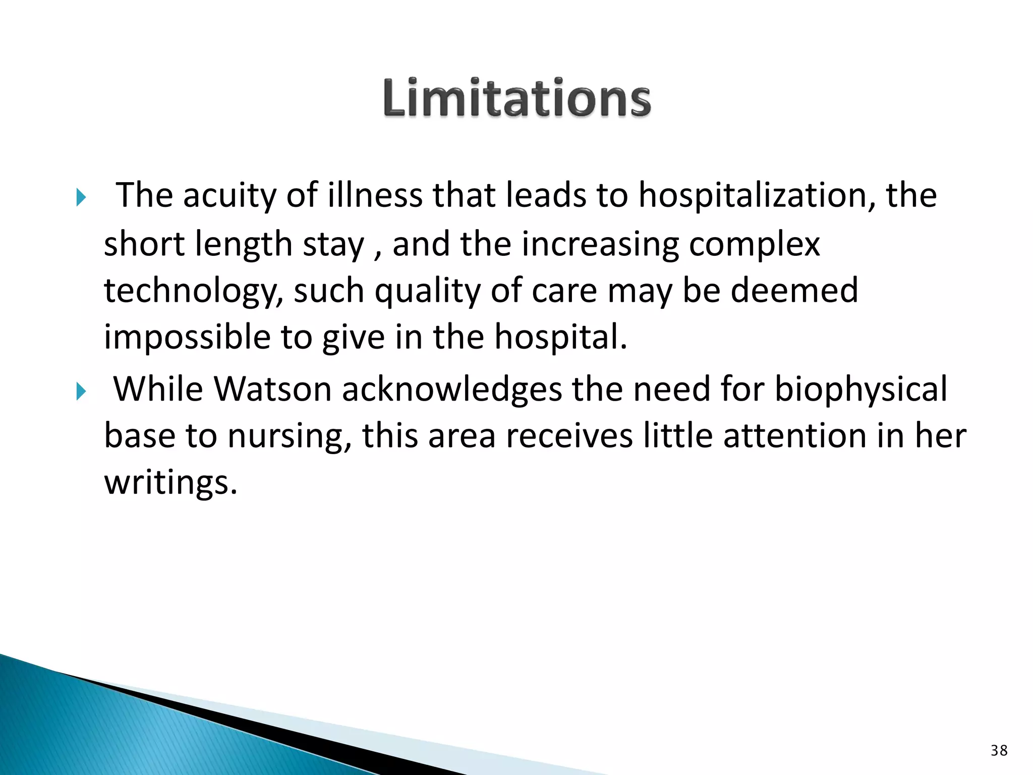  The acuity of illness that leads to hospitalization, the
short length stay , and the increasing complex
technology, such quality of care may be deemed
impossible to give in the hospital.
 While Watson acknowledges the need for biophysical
base to nursing, this area receives little attention in her
writings.
38
 