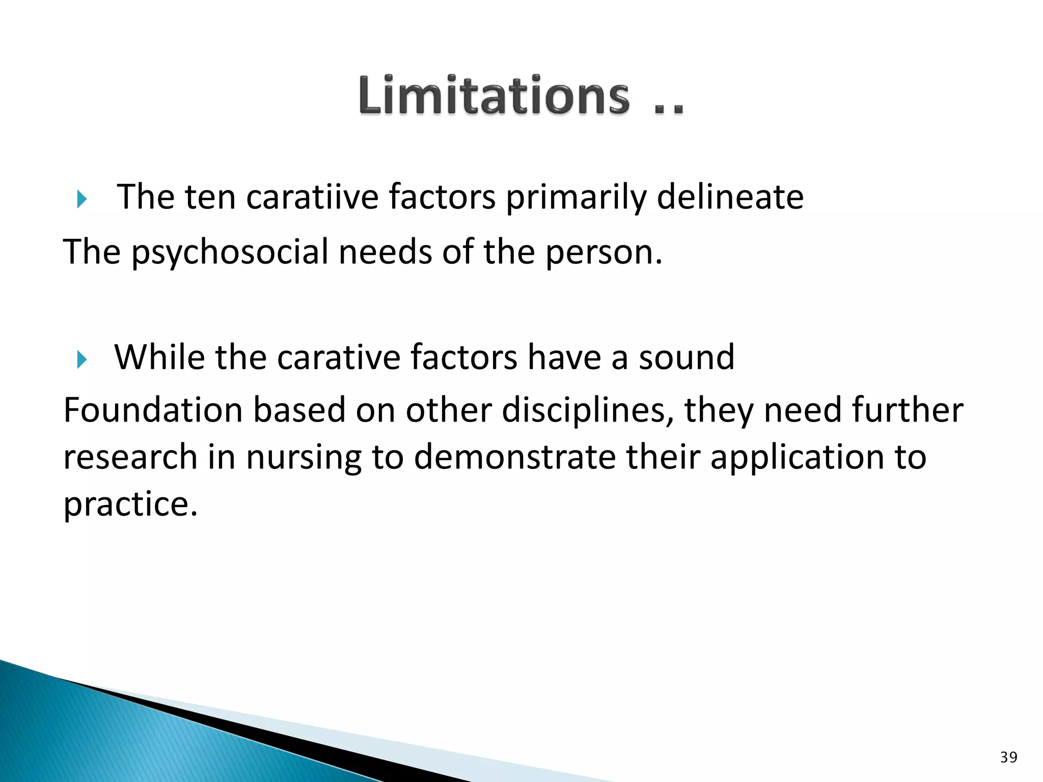 The ten caratiive factors primarily delineate
The psychosocial needs of the person.
 While the carative factors have a sound
Foundation based on other disciplines, they need further
research in nursing to demonstrate their application to
practice.
39
 