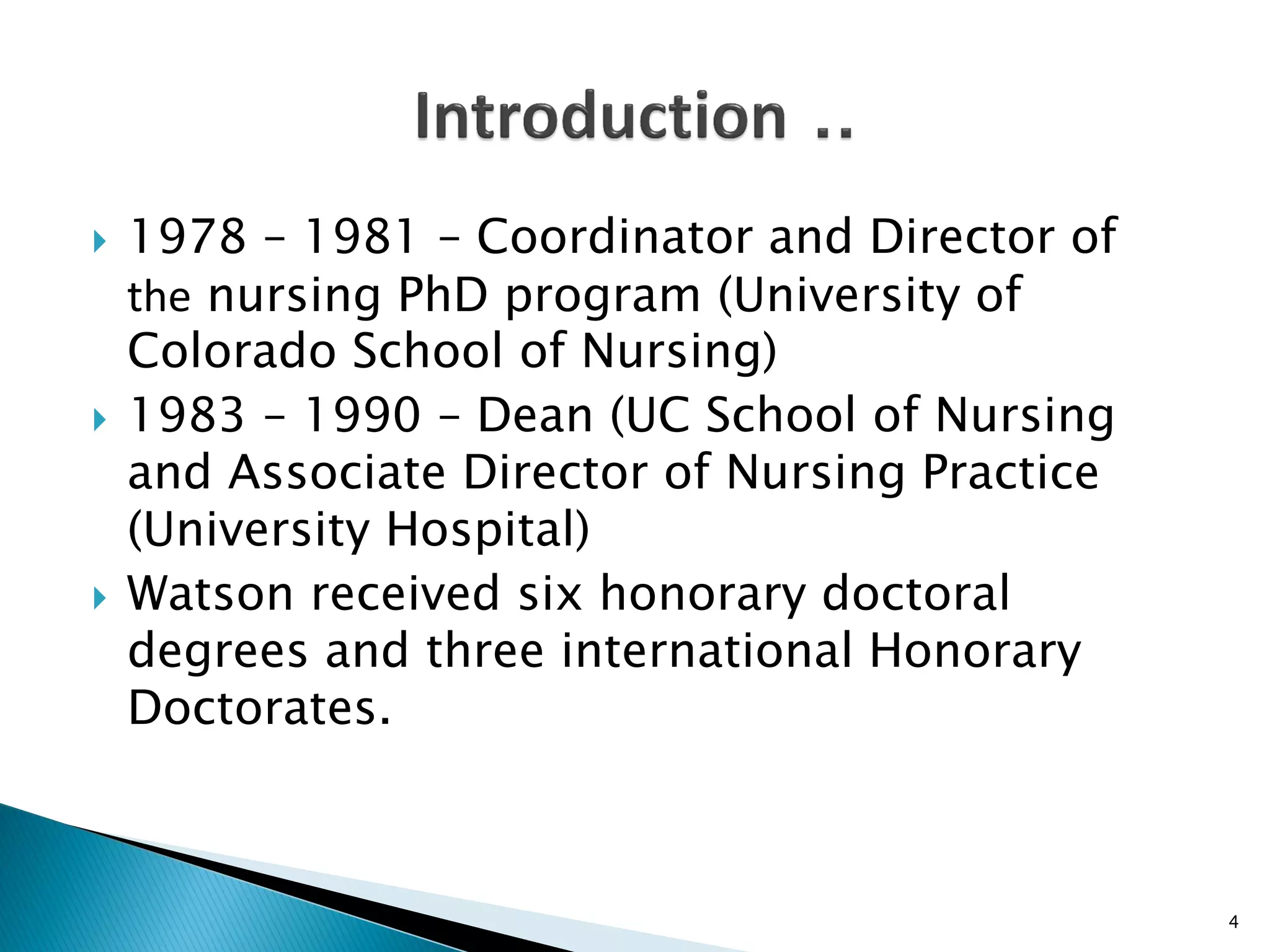 1978 – 1981 – Coordinator and Director of
the nursing PhD program (University of
Colorado School of Nursing)
 1983 – 1990 – Dean (UC School of Nursing
and Associate Director of Nursing Practice
(University Hospital)
 Watson received six honorary doctoral
degrees and three international Honorary
Doctorates.
4
 