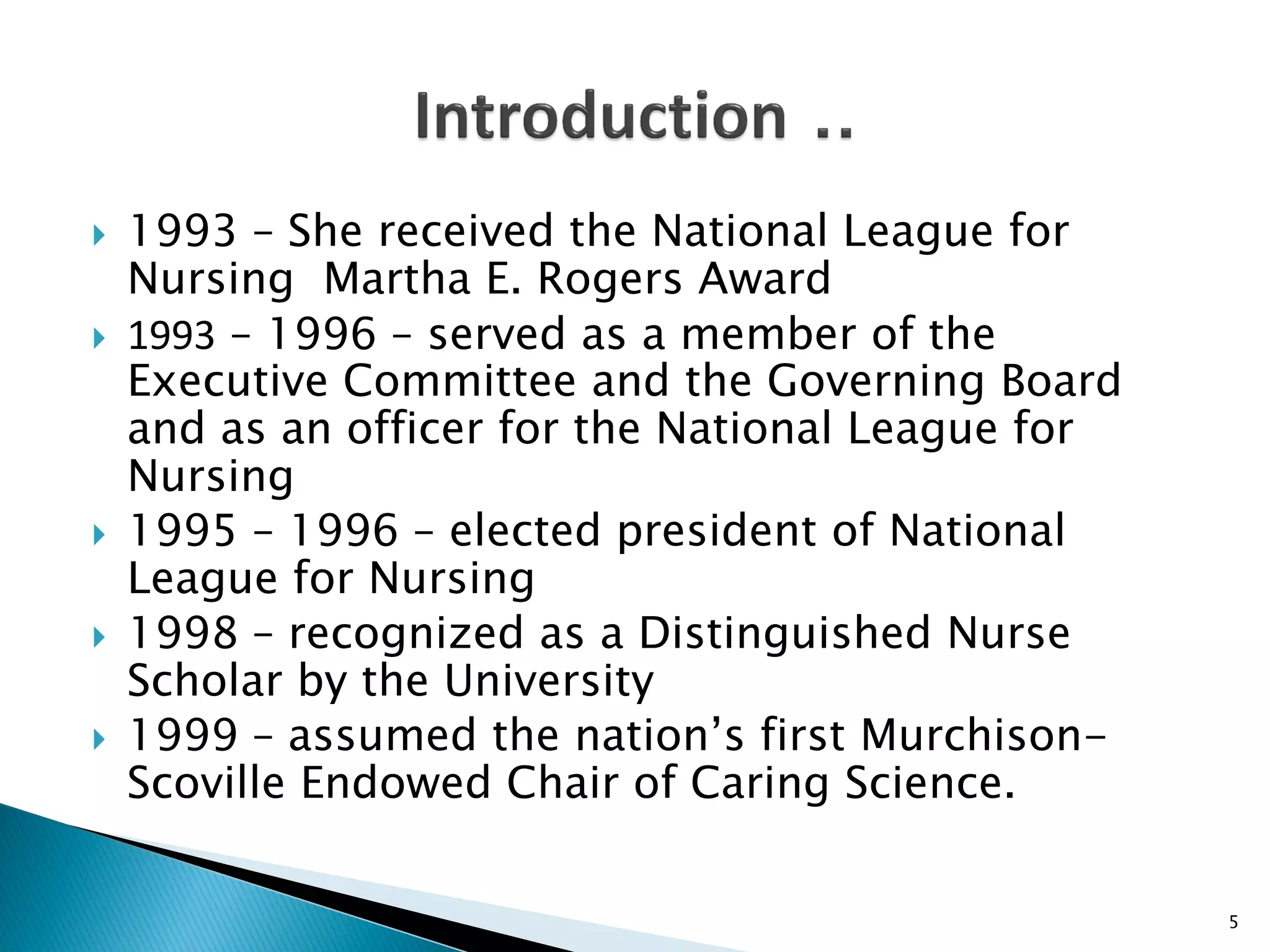  1993 – She received the National League for
Nursing Martha E. Rogers Award
 1993 – 1996 – served as a member of the
Executive Committee and the Governing Board
and as an officer for the National League for
Nursing
 1995 – 1996 – elected president of National
League for Nursing
 1998 – recognized as a Distinguished Nurse
Scholar by the University
 1999 – assumed the nation’s first Murchison-
Scoville Endowed Chair of Caring Science.
5
 