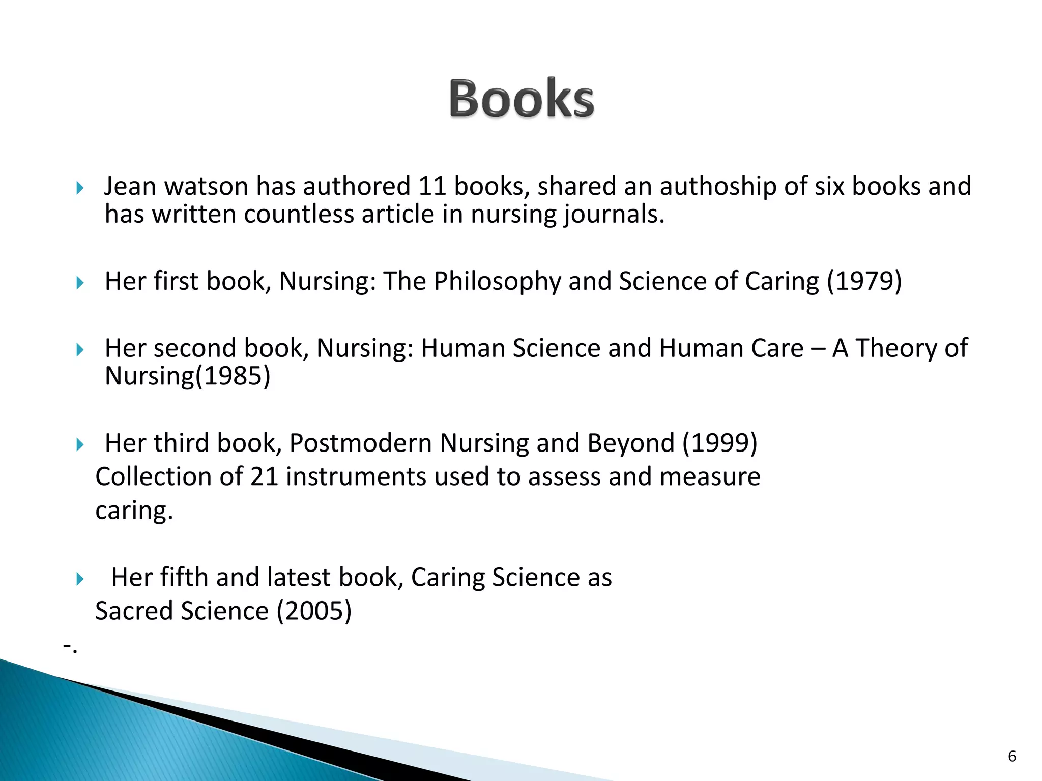  Jean watson has authored 11 books, shared an authoship of six books and
has written countless article in nursing journals.
 Her first book, Nursing: The Philosophy and Science of Caring (1979)
 Her second book, Nursing: Human Science and Human Care – A Theory of
Nursing(1985)
 Her third book, Postmodern Nursing and Beyond (1999)
Collection of 21 instruments used to assess and measure
caring.
 Her fifth and latest book, Caring Science as
Sacred Science (2005)
-.
6
 