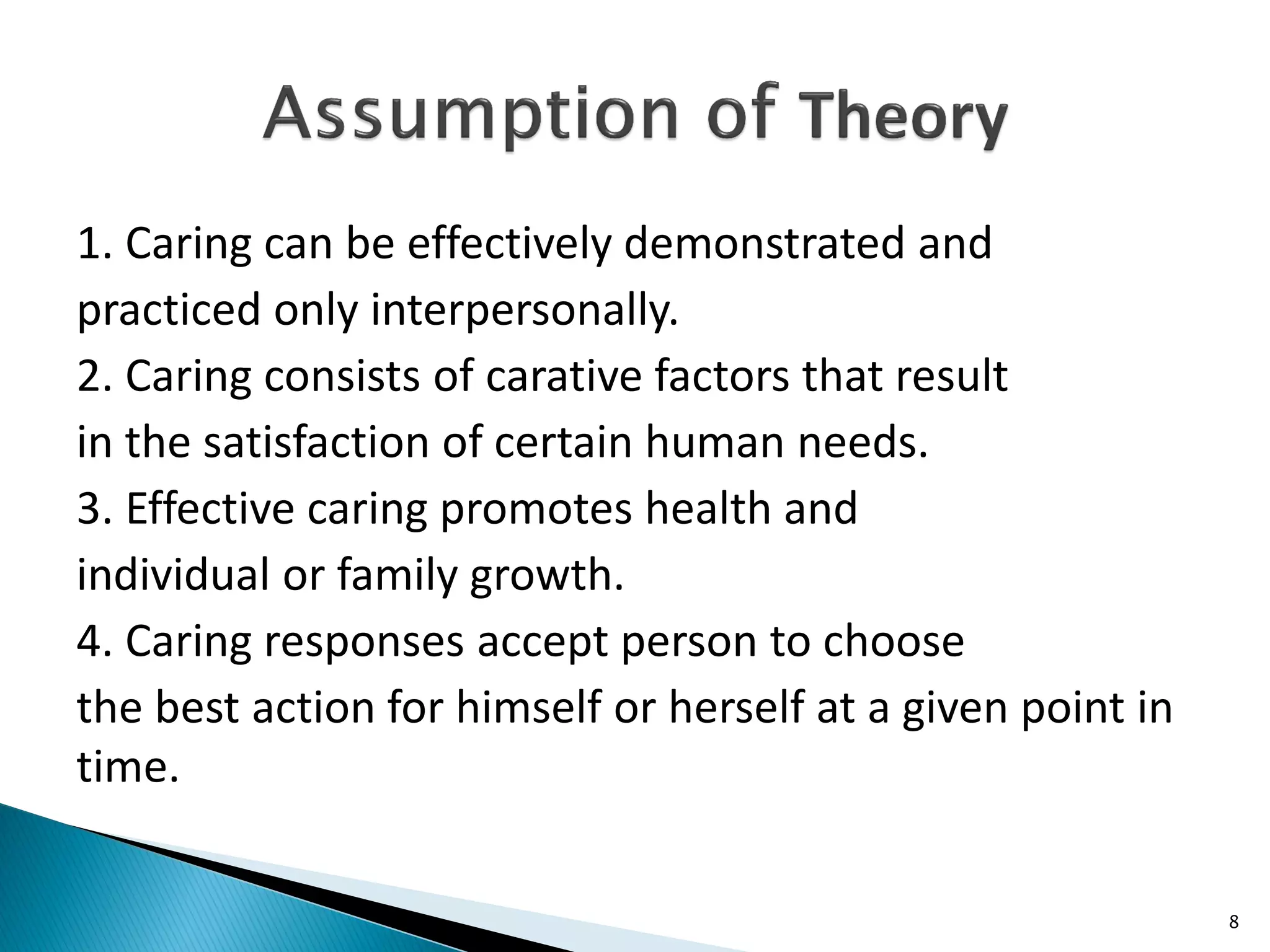 1. Caring can be effectively demonstrated and
practiced only interpersonally.
2. Caring consists of carative factors that result
in the satisfaction of certain human needs.
3. Effective caring promotes health and
individual or family growth.
4. Caring responses accept person to choose
the best action for himself or herself at a given point in
time.
8
 