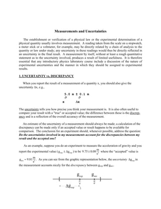 1
Measurements and Uncertainties
The establishment or verification of a physical law or the experimental determination of a
physical quantity usually involves measurement. A reading taken from the scale on a stopwatch,
a meter stick or a voltmeter, for example, may be directly related by a chain of analysis to the
quantity or law under study; any uncertainty in these readings would thus be directly reflected in
an uncertainty in the final result. A measurement by itself, without at least a rough quantitative
statement as to the uncertainty involved, produces a result of limited usefulness. It is therefore
essential that any introductory physics laboratory course include a discussion of the nature of
experimental uncertainties and the manner in which they should be assigned to experimental
results.
1. UNCERTAINTY vs. DISCREPANCY
When you report the result of a measurement of a quantity x, you should also give the
uncertainty Δx, e.g.,
5.0 m ± 0.1 m
Ü Ü
x Δx
The uncertainty tells you how precise you think your measurement is. It is also often useful to
compare your result with a "true" or accepted value; the difference between these is the discrep-
ancy and is a reflection of the overall accuracy of the measurement.
An estimate of the uncertainty of a measurement should always be made; a calculation of the
discrepancy can be made only if an accepted value or result happens to be available for
comparison. The conclusion for an experiment should, whenever possible, address the question:
Do the uncertainties involved in my measurements account for the discrepancies between my
result and the accepted one?
As an example, suppose you do an experiment to measure the acceleration of gravity and you
report the experimental value ( exp exp
g g
± Δ ) to be 2
m
9.75 0.08
s
± where the “accepted” value is
2
acc
m
g 9.81
s
= . As you can see from the graphic representation below, the uncertainty exp
g
Δ in
the measurement accounts nicely for the discrepancy between gexp and gacc.
9.75
9.81
[ ]
gexp
gacc
gexp
Δ
 