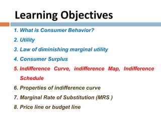 Learning Objectives
1. What is Consumer Behavior?
2. Utility
3. Law of diminishing marginal utility
4. Consumer Surplus
5. Indifference Curve, indifference Map, Indifference
Schedule
6. Properties of indifference curve
7. Marginal Rate of Substitution (MRS )
8. Price line or budget line
 