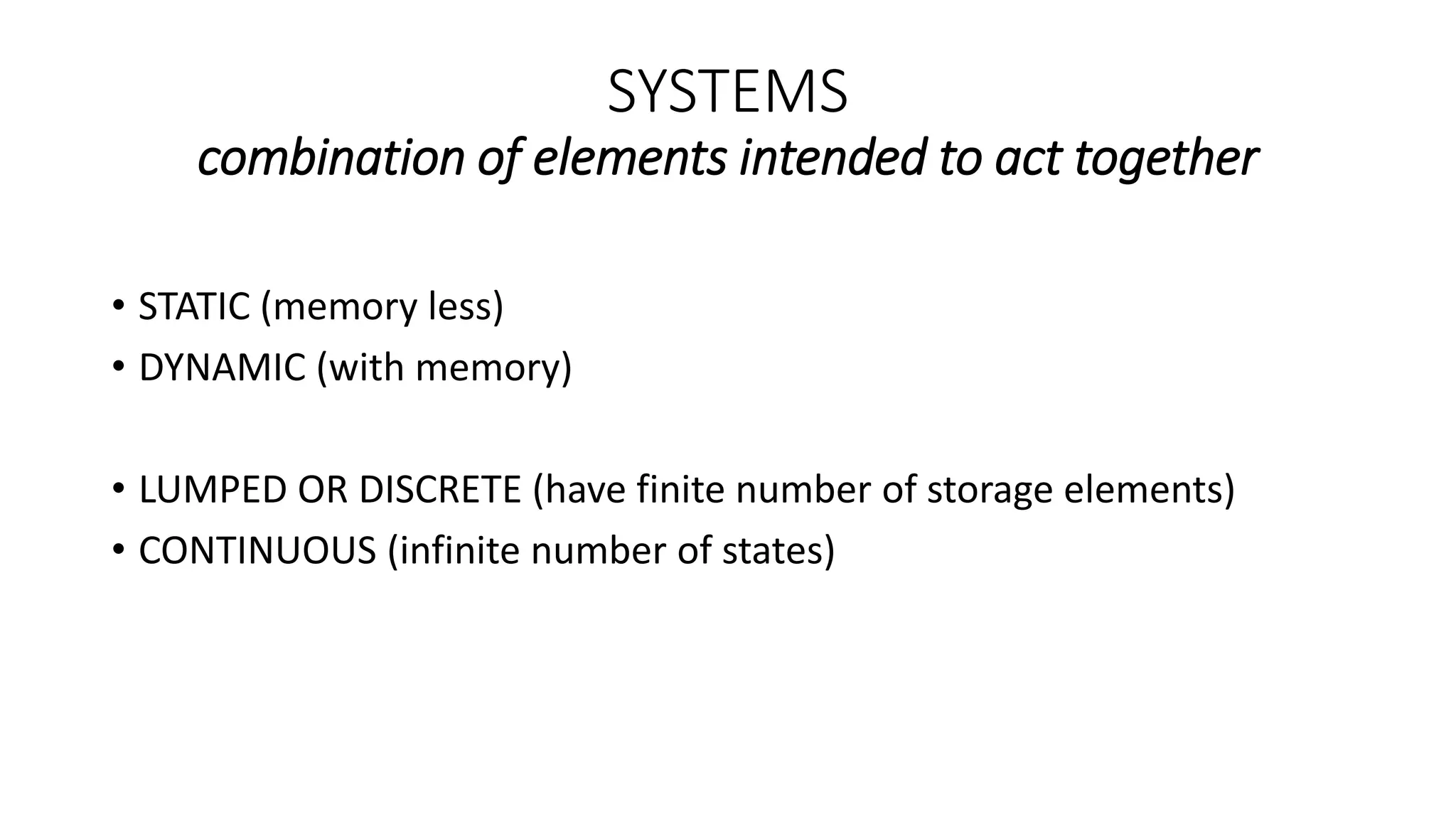 SYSTEMS
combination of elements intended to act together
• STATIC (memory less)
• DYNAMIC (with memory)
• LUMPED OR DISCRETE (have finite number of storage elements)
• CONTINUOUS (infinite number of states)
