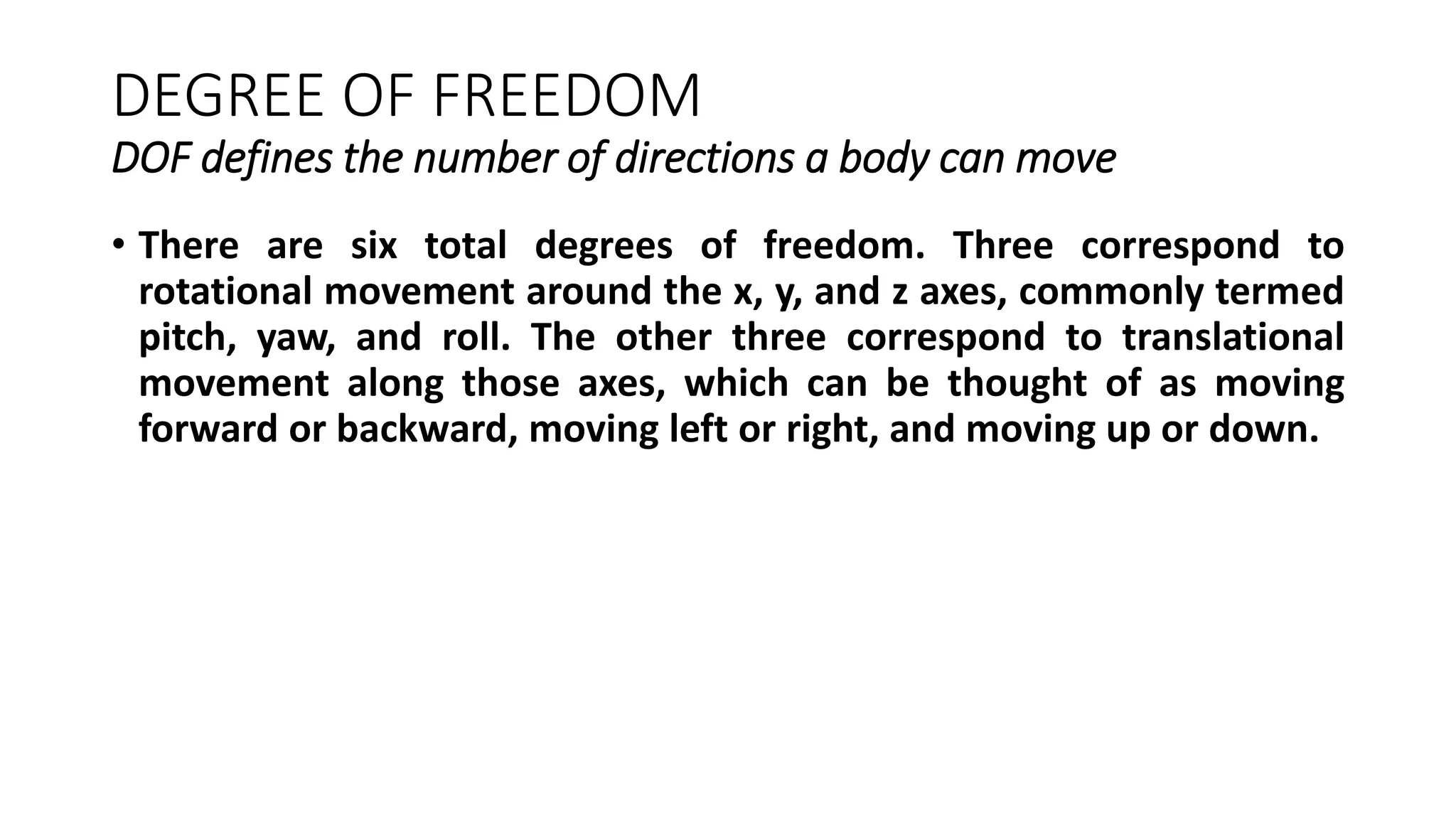 DEGREE OF FREEDOM
DOF defines the number of directions a body can move
• There are six total degrees of freedom. Three correspond to
rotational movement around the x, y, and z axes, commonly termed
pitch, yaw, and roll. The other three correspond to translational
movement along those axes, which can be thought of as moving
forward or backward, moving left or right, and moving up or down.