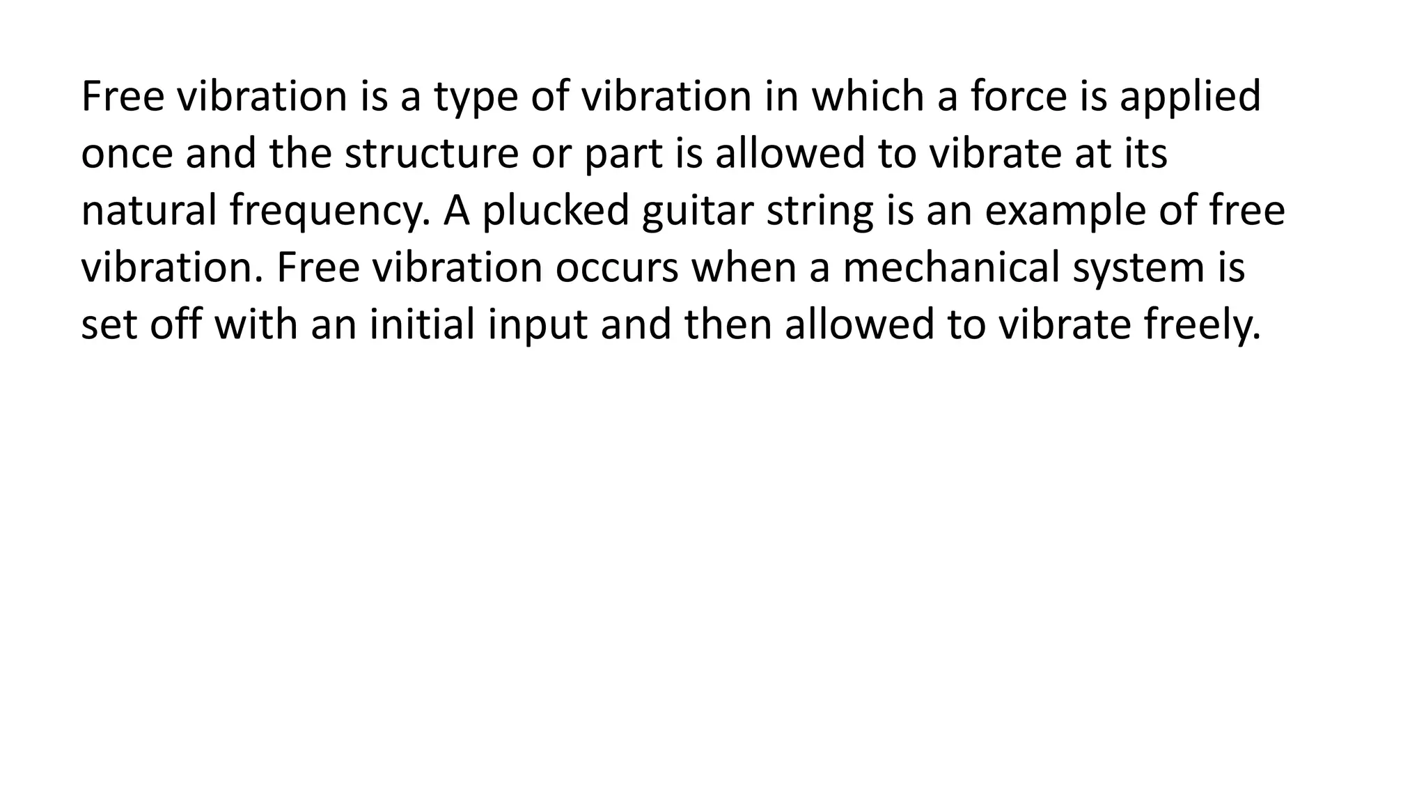 Free vibration is a type of vibration in which a force is applied
once and the structure or part is allowed to vibrate at its
natural frequency. A plucked guitar string is an example of free
vibration. Free vibration occurs when a mechanical system is
set off with an initial input and then allowed to vibrate freely.