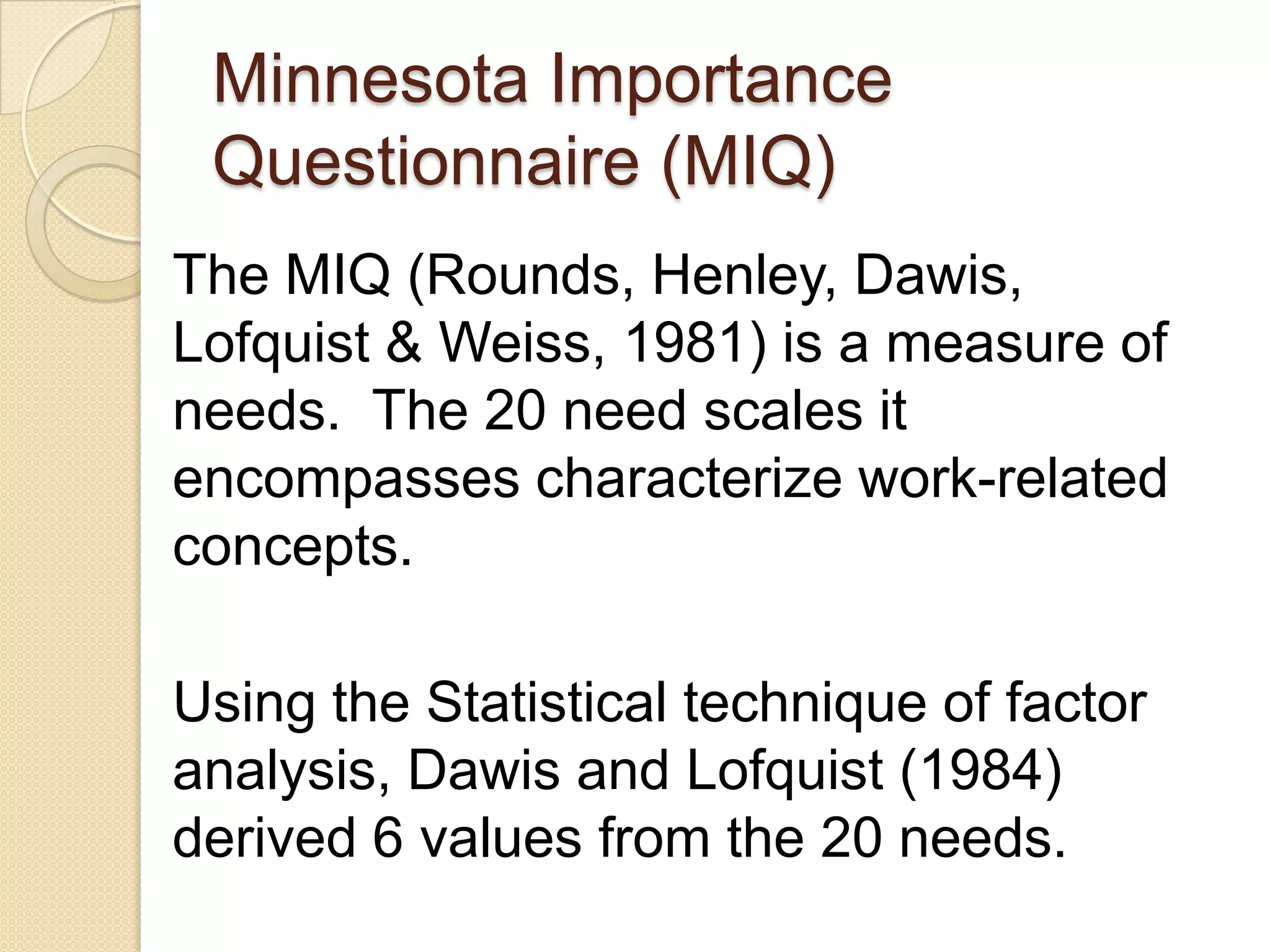 Minnesota Importance
 Questionnaire (MIQ)
The MIQ (Rounds, Henley, Dawis,
Lofquist & Weiss, 1981) is a measure of
needs. The 20 need scales it
encompasses characterize work-related
concepts.

Using the Statistical technique of factor
analysis, Dawis and Lofquist (1984)
derived 6 values from the 20 needs.
 