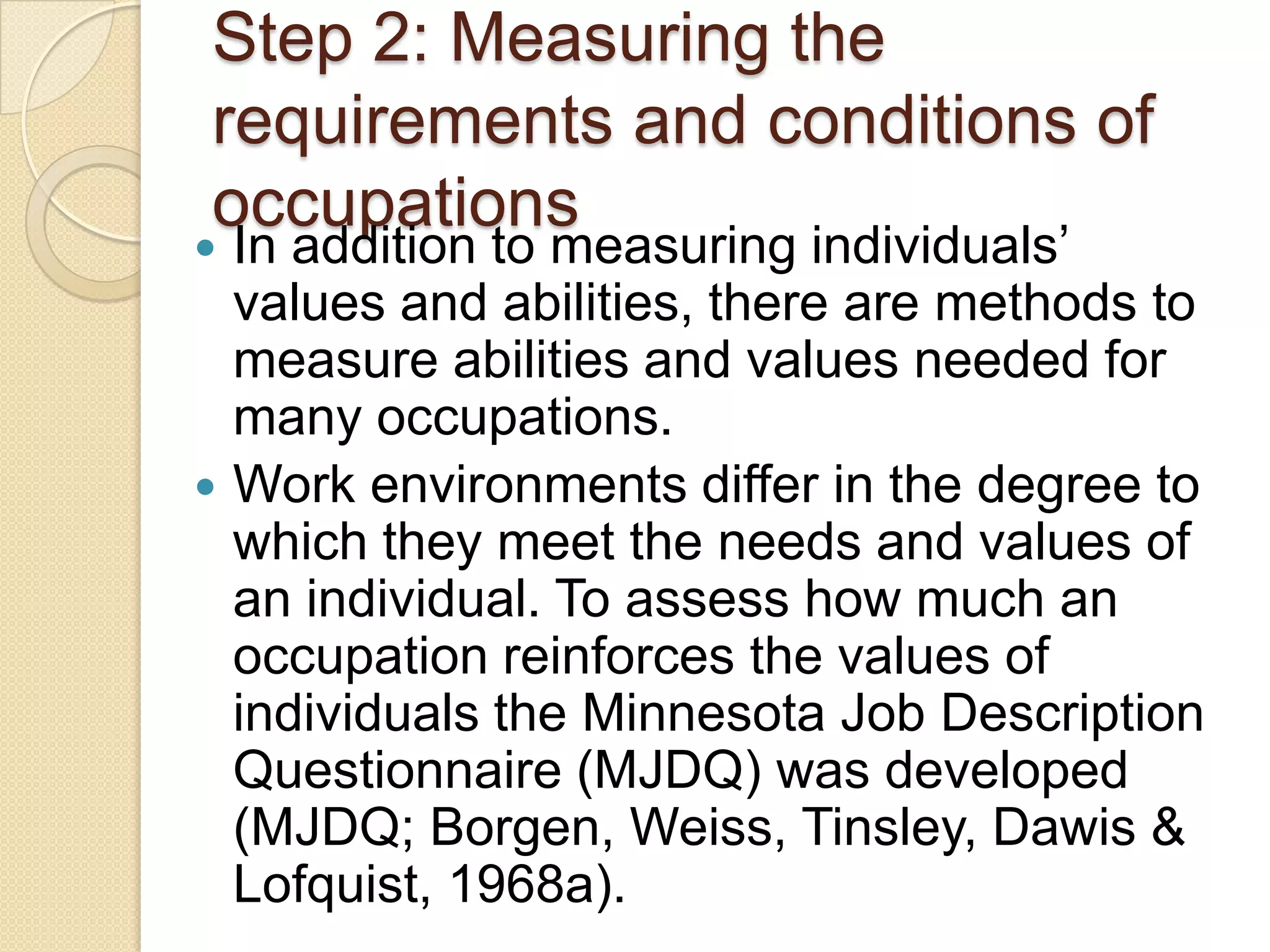 Step 2: Measuring the
requirements and conditions of
occupations
 In addition to measuring individuals’
  values and abilities, there are methods to
  measure abilities and values needed for
  many occupations.
 Work environments differ in the degree to
  which they meet the needs and values of
  an individual. To assess how much an
  occupation reinforces the values of
  individuals the Minnesota Job Description
  Questionnaire (MJDQ) was developed
  (MJDQ; Borgen, Weiss, Tinsley, Dawis &
  Lofquist, 1968a).
 