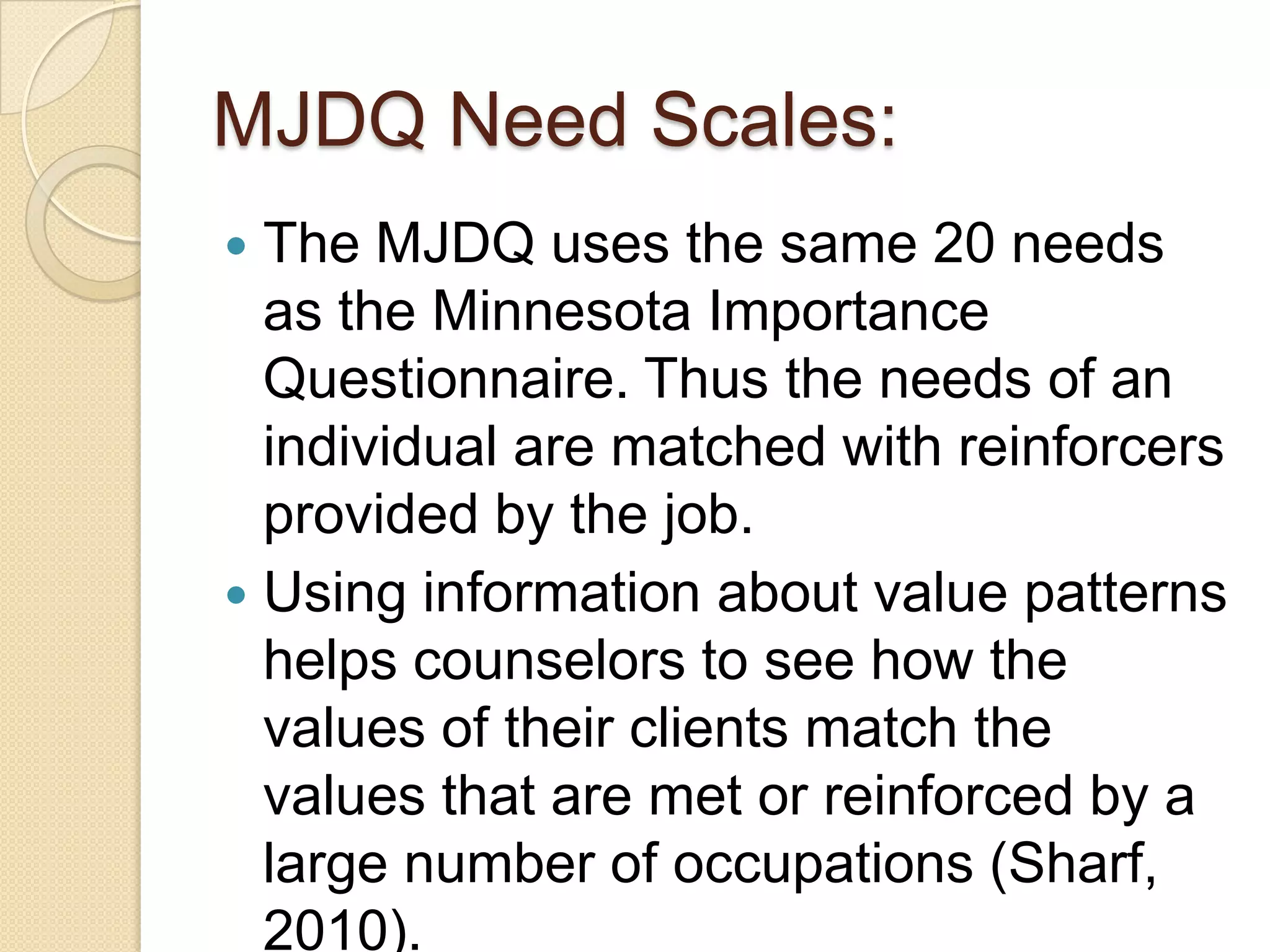 MJDQ Need Scales:
 The MJDQ uses the same 20 needs
  as the Minnesota Importance
  Questionnaire. Thus the needs of an
  individual are matched with reinforcers
  provided by the job.
 Using information about value patterns
  helps counselors to see how the
  values of their clients match the
  values that are met or reinforced by a
  large number of occupations (Sharf,
  2010).
 