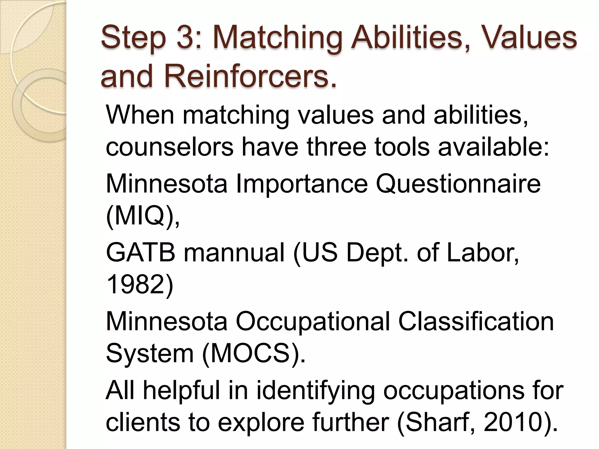 Step 3: Matching Abilities, Values
and Reinforcers.
When matching values and abilities,
counselors have three tools available:
Minnesota Importance Questionnaire
(MIQ),
GATB mannual (US Dept. of Labor,
1982)
Minnesota Occupational Classification
System (MOCS).
All helpful in identifying occupations for
clients to explore further (Sharf, 2010).
 