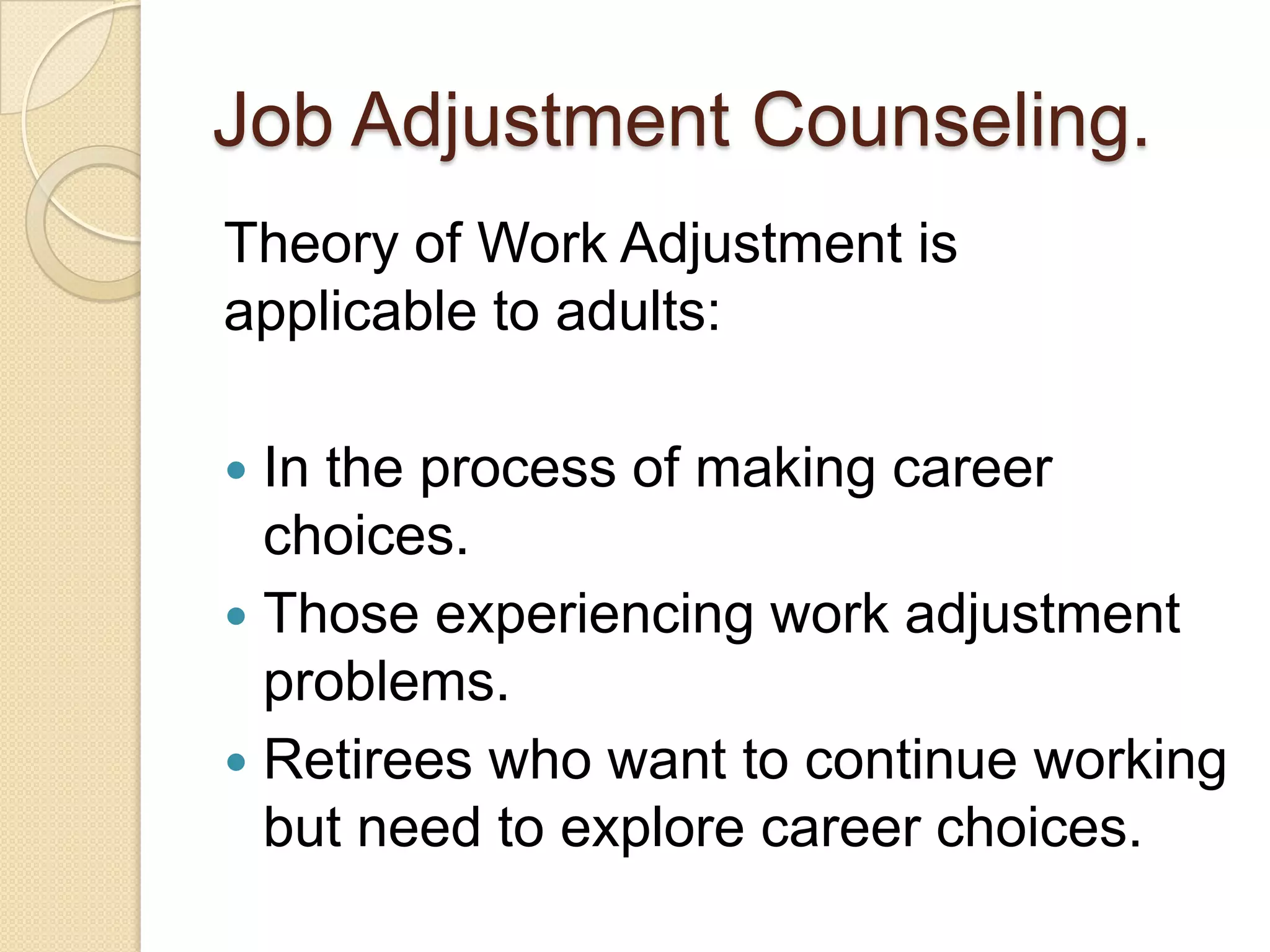 Job Adjustment Counseling.
Theory of Work Adjustment is
applicable to adults:

 In the process of making career
  choices.
 Those experiencing work adjustment
  problems.
 Retirees who want to continue working
  but need to explore career choices.
 