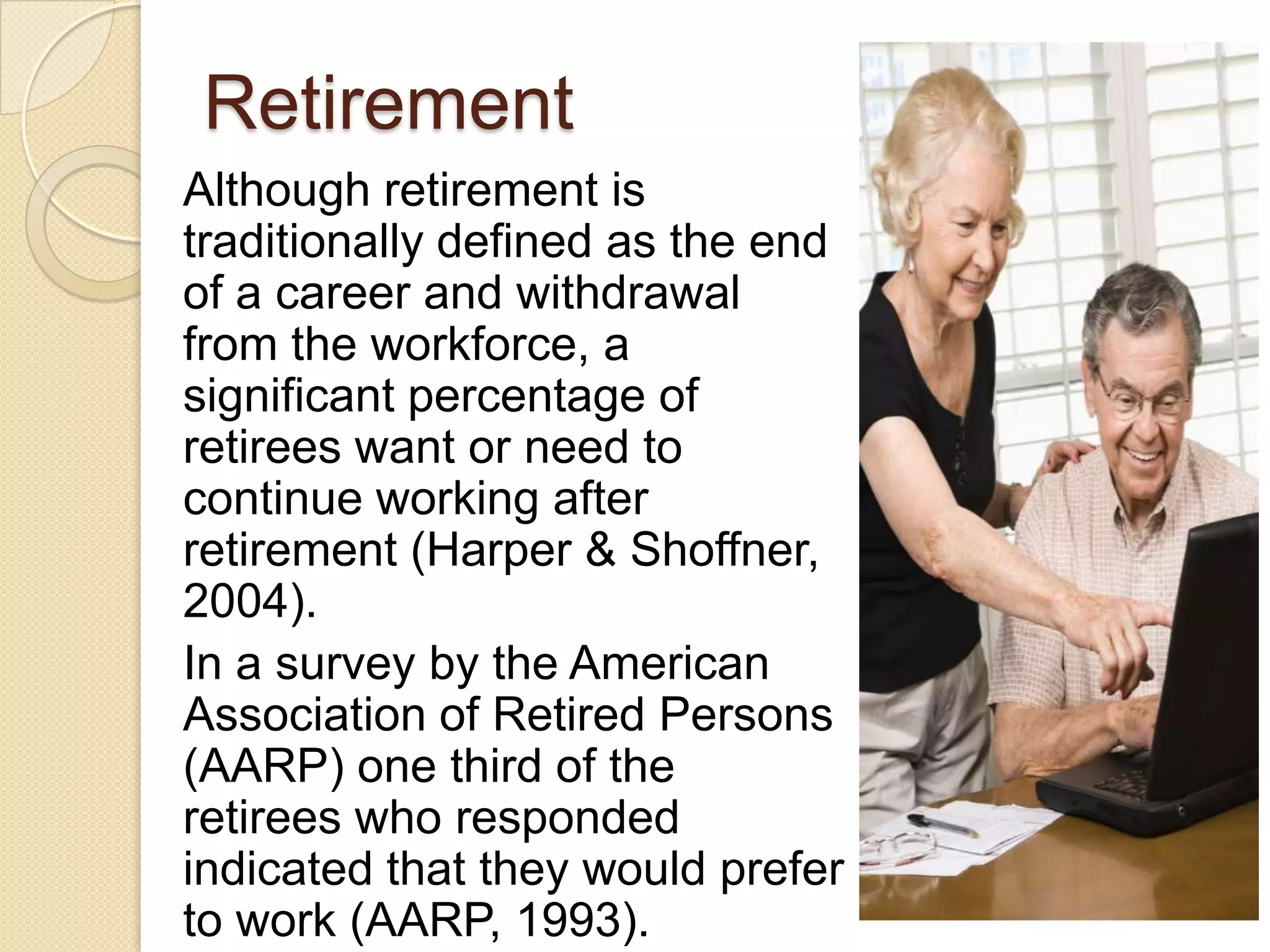 Retirement
Although retirement is
traditionally defined as the end
of a career and withdrawal
from the workforce, a
significant percentage of
retirees want or need to
continue working after
retirement (Harper & Shoffner,
2004).
In a survey by the American
Association of Retired Persons
(AARP) one third of the
retirees who responded
indicated that they would prefer
to work (AARP, 1993).
 